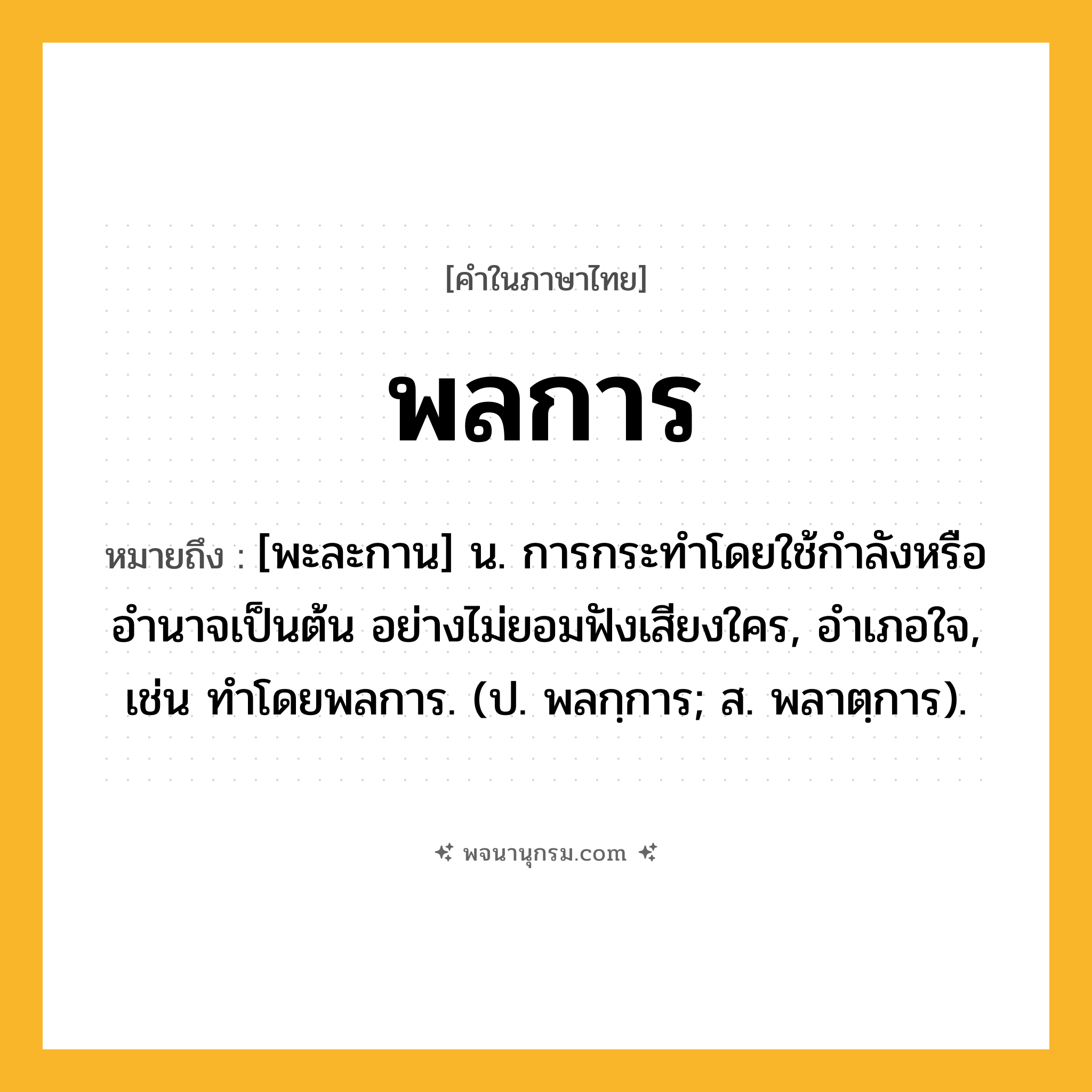 พลการ ความหมาย หมายถึงอะไร?, คำในภาษาไทย พลการ หมายถึง [พะละกาน] น. การกระทำโดยใช้กำลังหรืออำนาจเป็นต้น อย่างไม่ยอมฟังเสียงใคร, อําเภอใจ, เช่น ทําโดยพลการ. (ป. พลกฺการ; ส. พลาตฺการ).