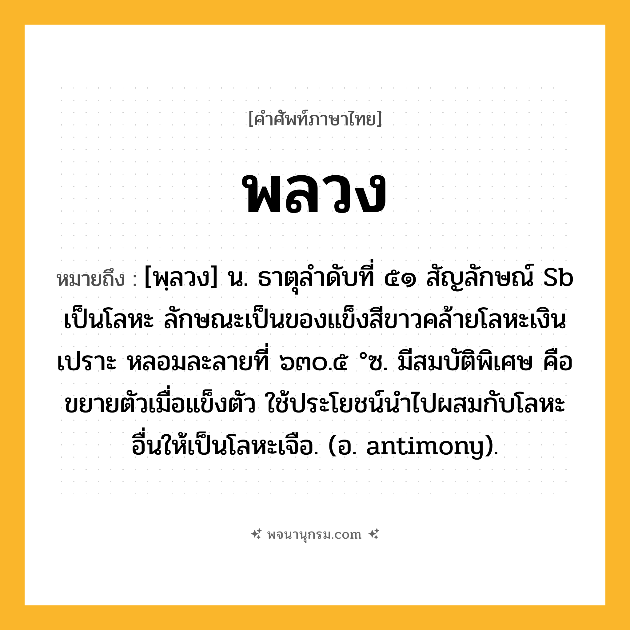 พลวง ความหมาย หมายถึงอะไร?, คำในภาษาไทย พลวง หมายถึง [พฺลวง] น. ธาตุลําดับที่ ๕๑ สัญลักษณ์ Sb เป็นโลหะ ลักษณะเป็นของแข็งสีขาวคล้ายโลหะเงิน เปราะ หลอมละลายที่ ๖๓๐.๕ °ซ. มีสมบัติพิเศษ คือ ขยายตัวเมื่อแข็งตัว ใช้ประโยชน์นําไปผสมกับโลหะอื่นให้เป็นโลหะเจือ. (อ. antimony).