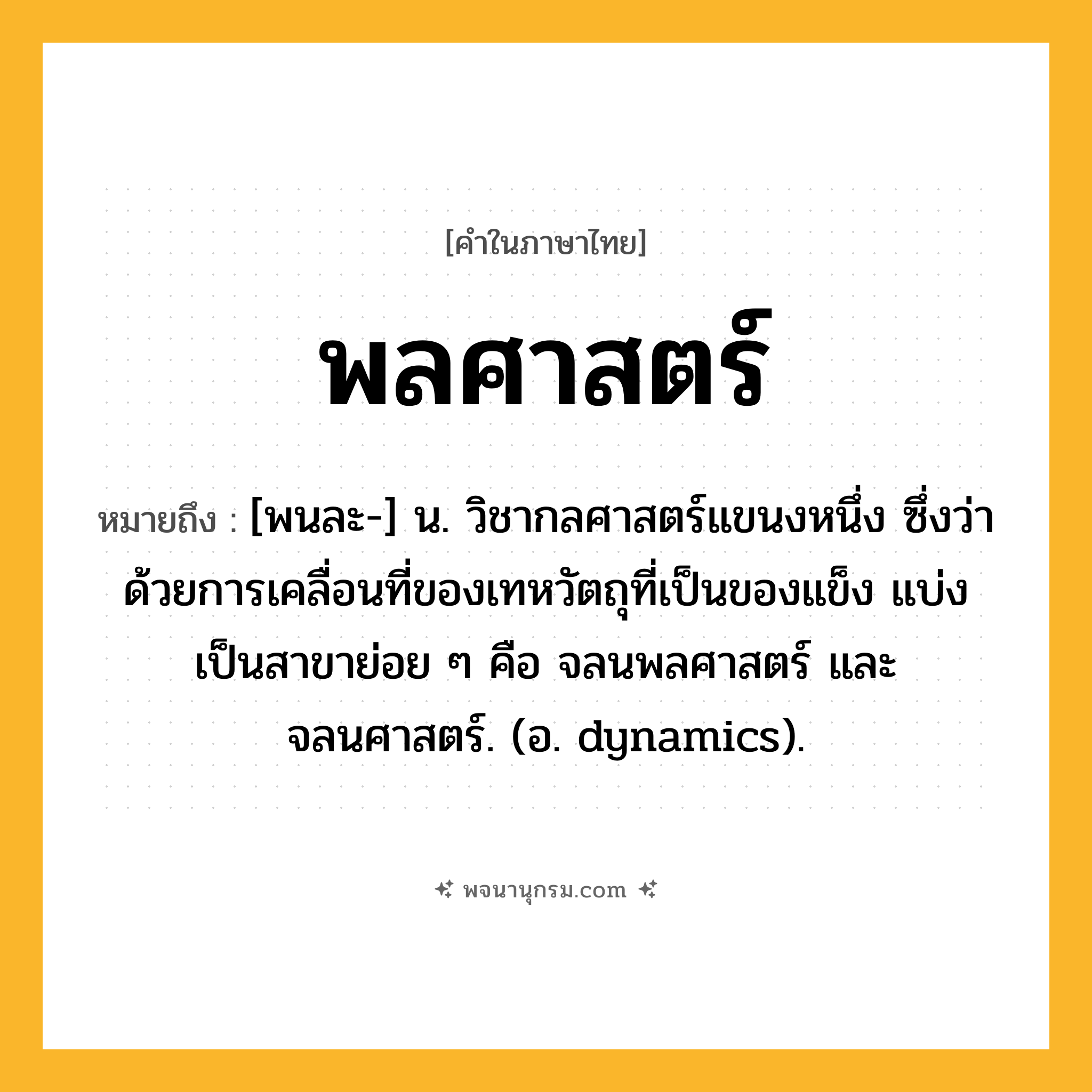 พลศาสตร์ ความหมาย หมายถึงอะไร?, คำในภาษาไทย พลศาสตร์ หมายถึง [พนละ-] น. วิชากลศาสตร์แขนงหนึ่ง ซึ่งว่าด้วยการเคลื่อนที่ของเทหวัตถุที่เป็นของแข็ง แบ่งเป็นสาขาย่อย ๆ คือ จลนพลศาสตร์ และ จลนศาสตร์. (อ. dynamics).