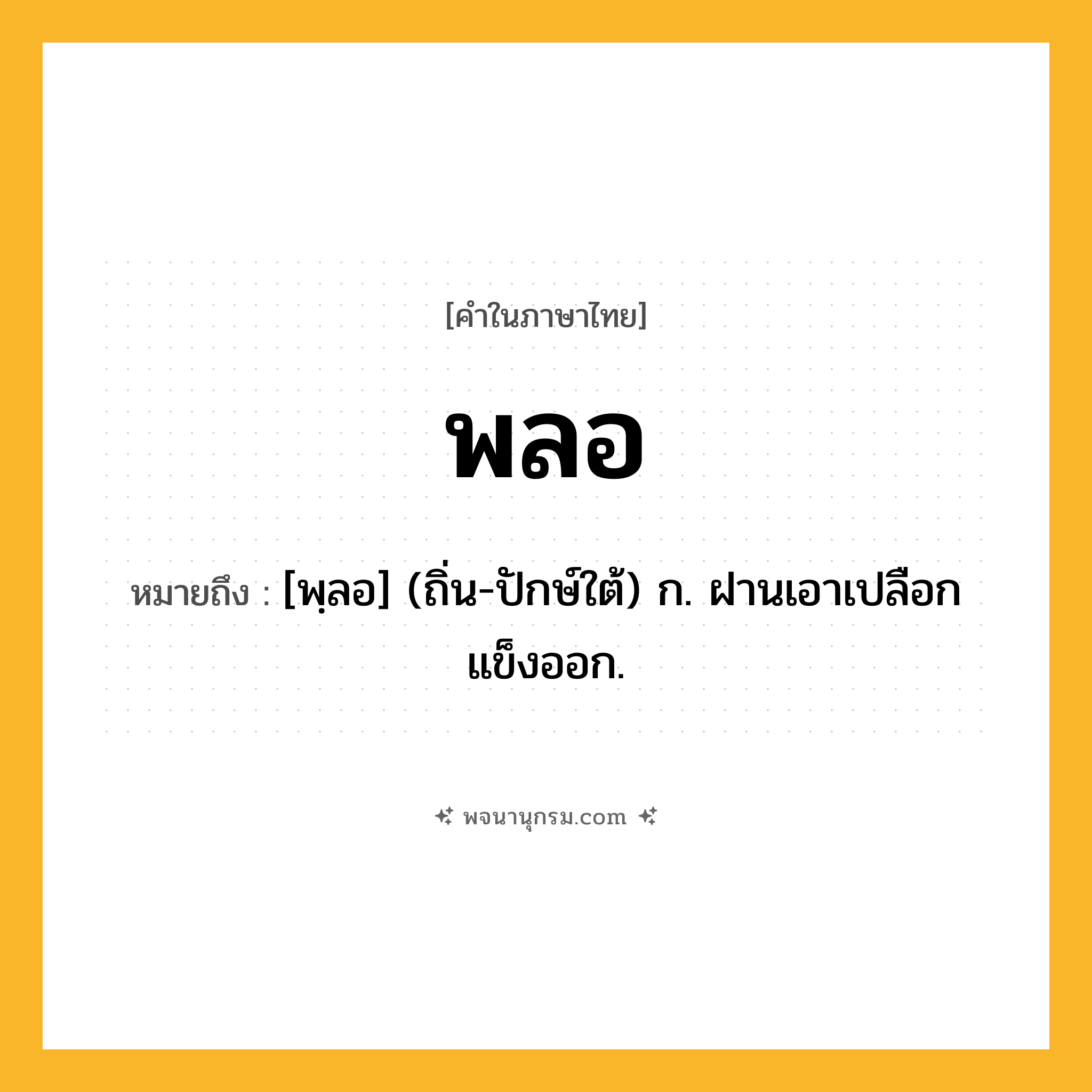 พลอ ความหมาย หมายถึงอะไร?, คำในภาษาไทย พลอ หมายถึง [พฺลอ] (ถิ่น-ปักษ์ใต้) ก. ฝานเอาเปลือกแข็งออก.
