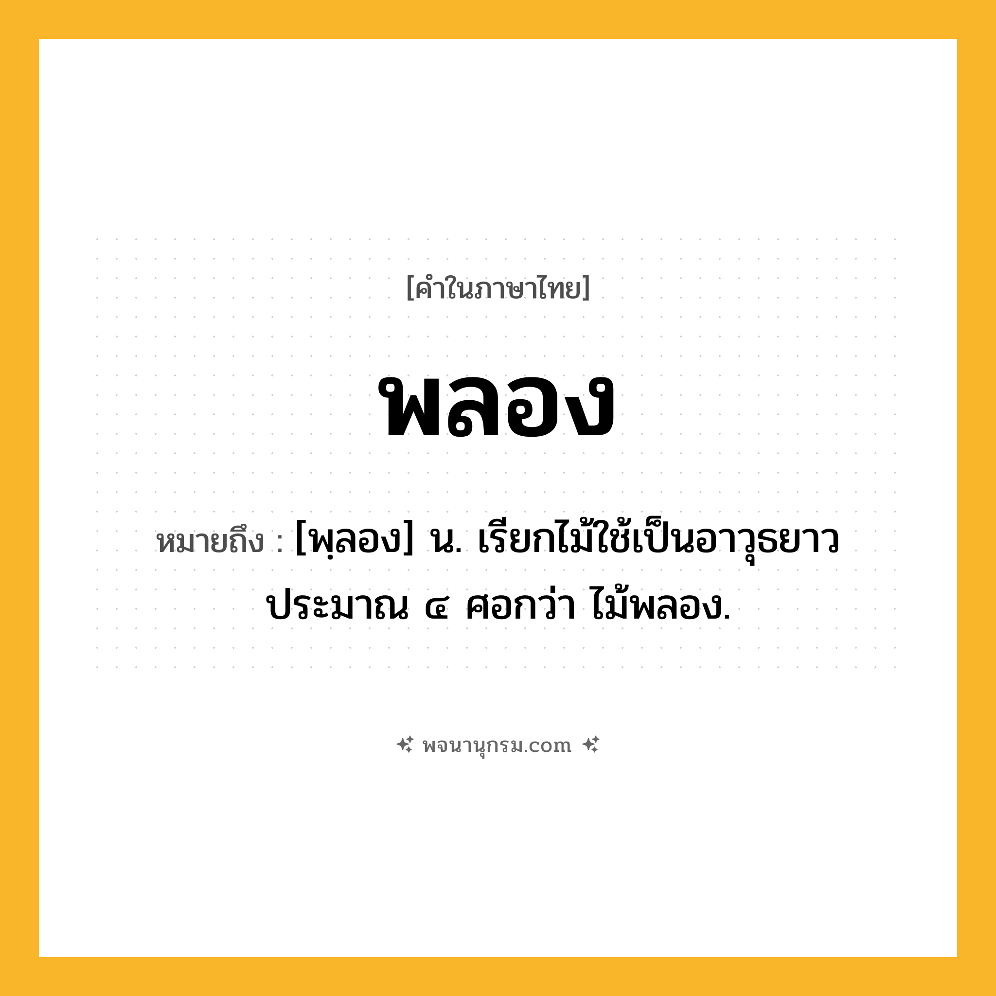 พลอง ความหมาย หมายถึงอะไร?, คำในภาษาไทย พลอง หมายถึง [พฺลอง] น. เรียกไม้ใช้เป็นอาวุธยาวประมาณ ๔ ศอกว่า ไม้พลอง.