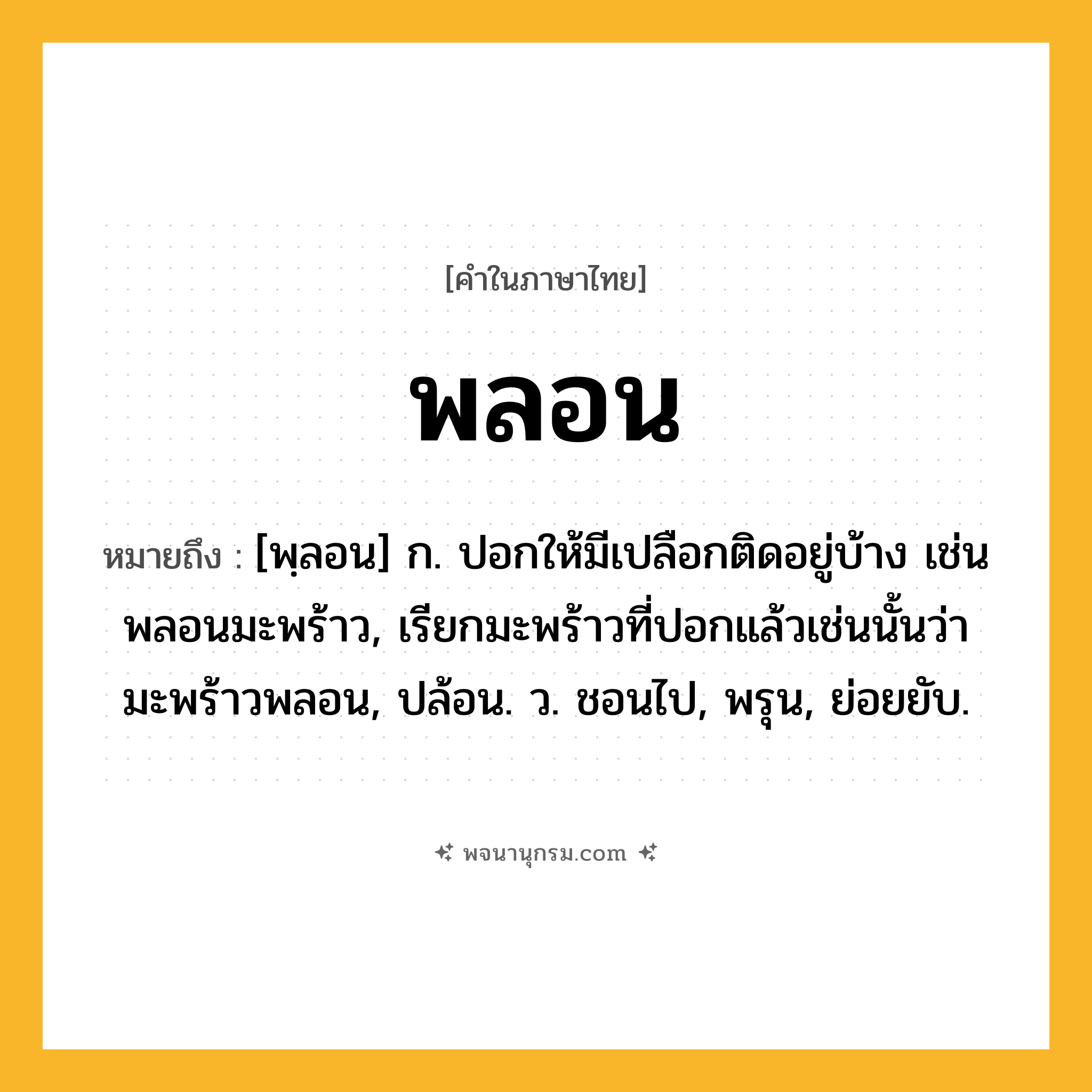 พลอน ความหมาย หมายถึงอะไร?, คำในภาษาไทย พลอน หมายถึง [พฺลอน] ก. ปอกให้มีเปลือกติดอยู่บ้าง เช่น พลอนมะพร้าว, เรียกมะพร้าวที่ปอกแล้วเช่นนั้นว่า มะพร้าวพลอน, ปล้อน. ว. ชอนไป, พรุน, ย่อยยับ.