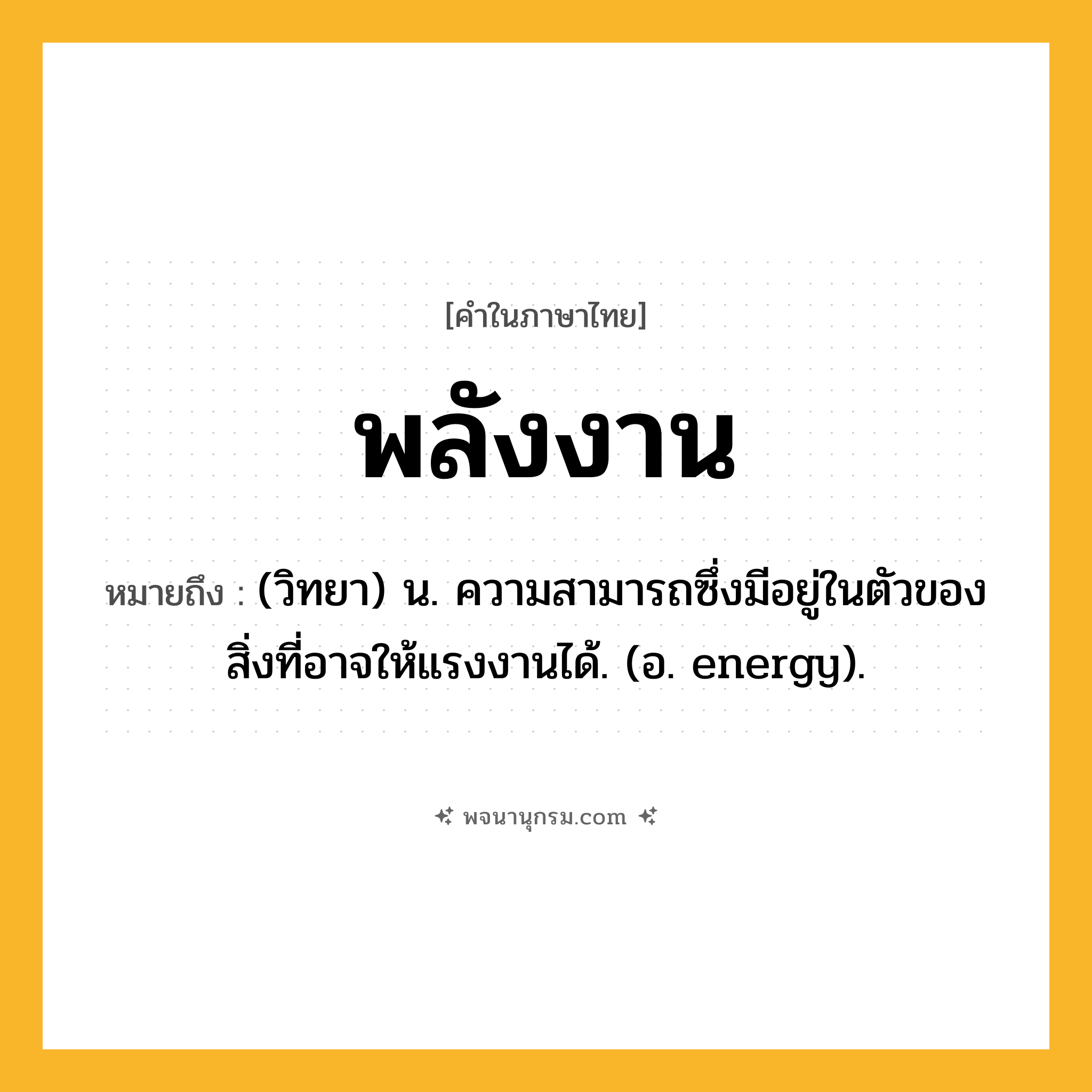 พลังงาน ความหมาย หมายถึงอะไร?, คำในภาษาไทย พลังงาน หมายถึง (วิทยา) น. ความสามารถซึ่งมีอยู่ในตัวของสิ่งที่อาจให้แรงงานได้. (อ. energy).