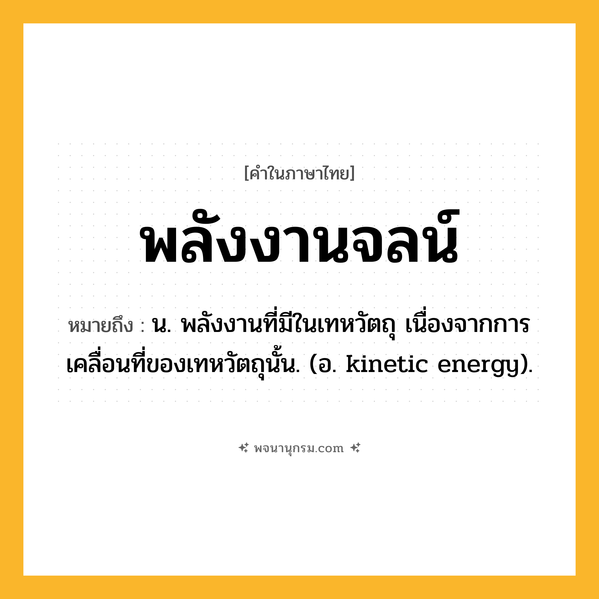 พลังงานจลน์ ความหมาย หมายถึงอะไร?, คำในภาษาไทย พลังงานจลน์ หมายถึง น. พลังงานที่มีในเทหวัตถุ เนื่องจากการเคลื่อนที่ของเทหวัตถุนั้น. (อ. kinetic energy).