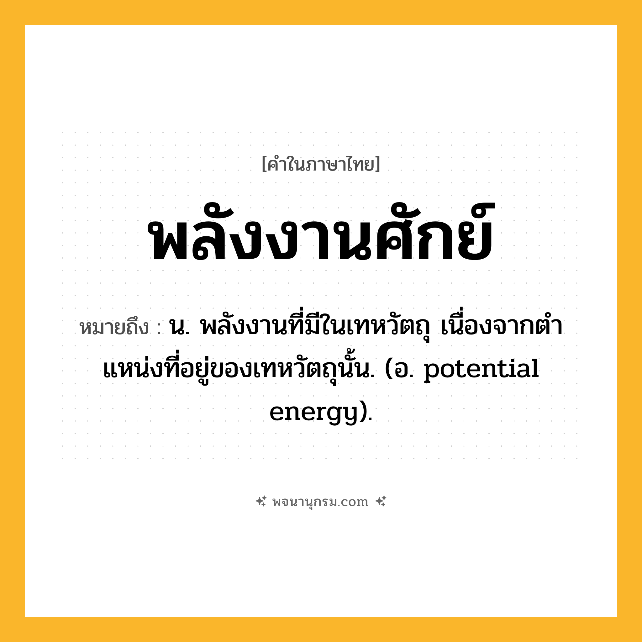 พลังงานศักย์ ความหมาย หมายถึงอะไร?, คำในภาษาไทย พลังงานศักย์ หมายถึง น. พลังงานที่มีในเทหวัตถุ เนื่องจากตําแหน่งที่อยู่ของเทหวัตถุนั้น. (อ. potential energy).