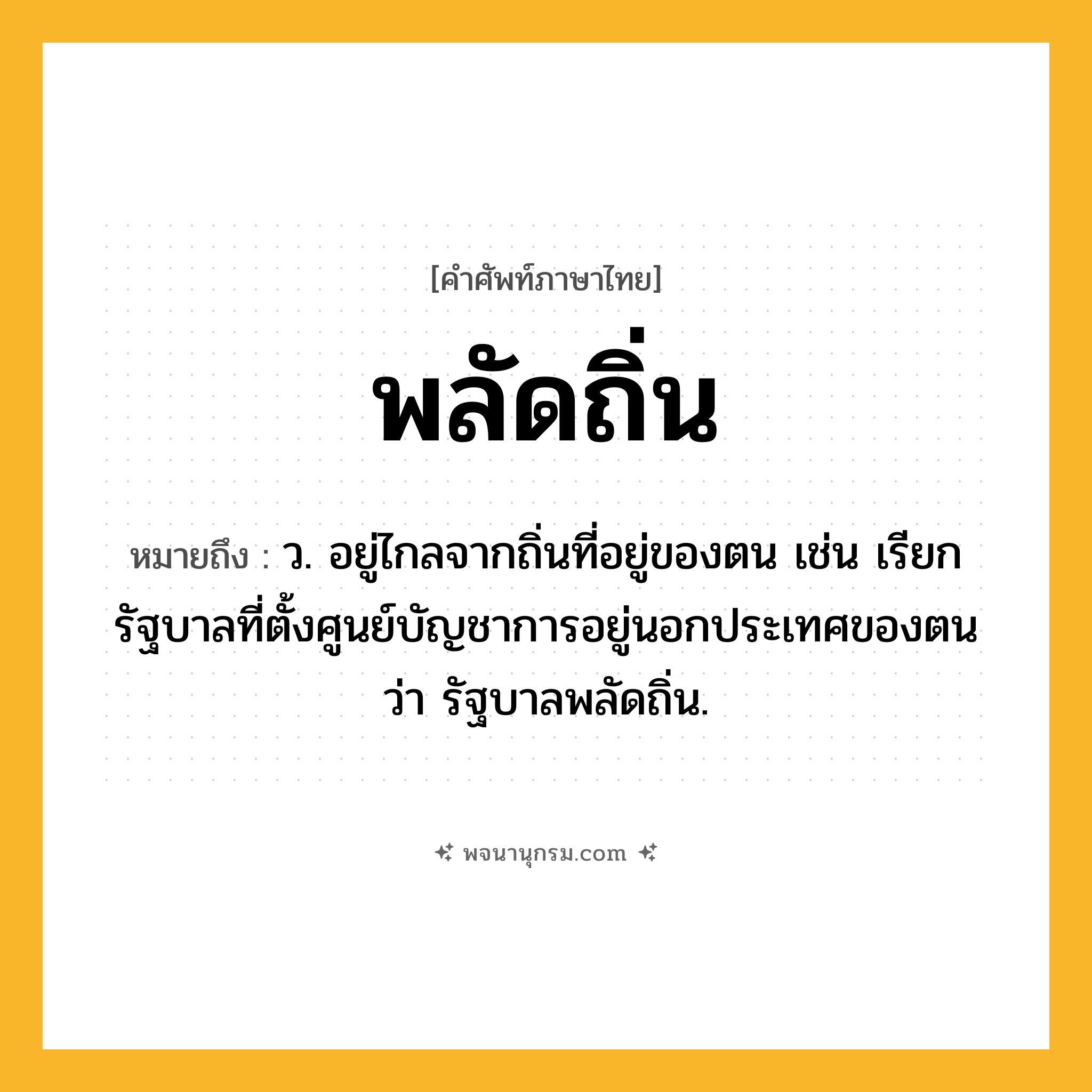 พลัดถิ่น ความหมาย หมายถึงอะไร?, คำในภาษาไทย พลัดถิ่น หมายถึง ว. อยู่ไกลจากถิ่นที่อยู่ของตน เช่น เรียกรัฐบาลที่ตั้งศูนย์บัญชาการอยู่นอกประเทศของตนว่า รัฐบาลพลัดถิ่น.