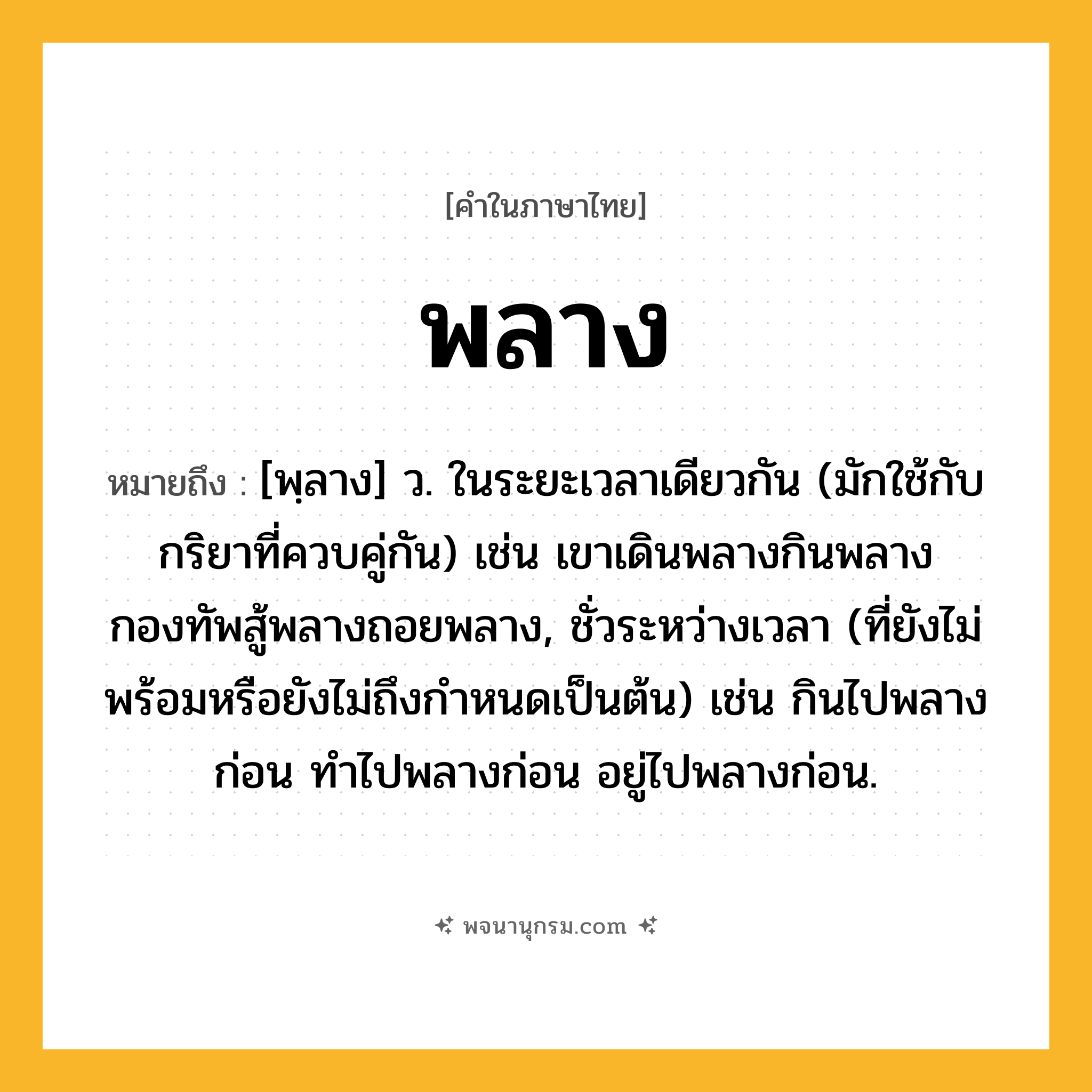 พลาง ความหมาย หมายถึงอะไร?, คำในภาษาไทย พลาง หมายถึง [พฺลาง] ว. ในระยะเวลาเดียวกัน (มักใช้กับกริยาที่ควบคู่กัน) เช่น เขาเดินพลางกินพลาง กองทัพสู้พลางถอยพลาง, ชั่วระหว่างเวลา (ที่ยังไม่พร้อมหรือยังไม่ถึงกําหนดเป็นต้น) เช่น กินไปพลางก่อน ทําไปพลางก่อน อยู่ไปพลางก่อน.