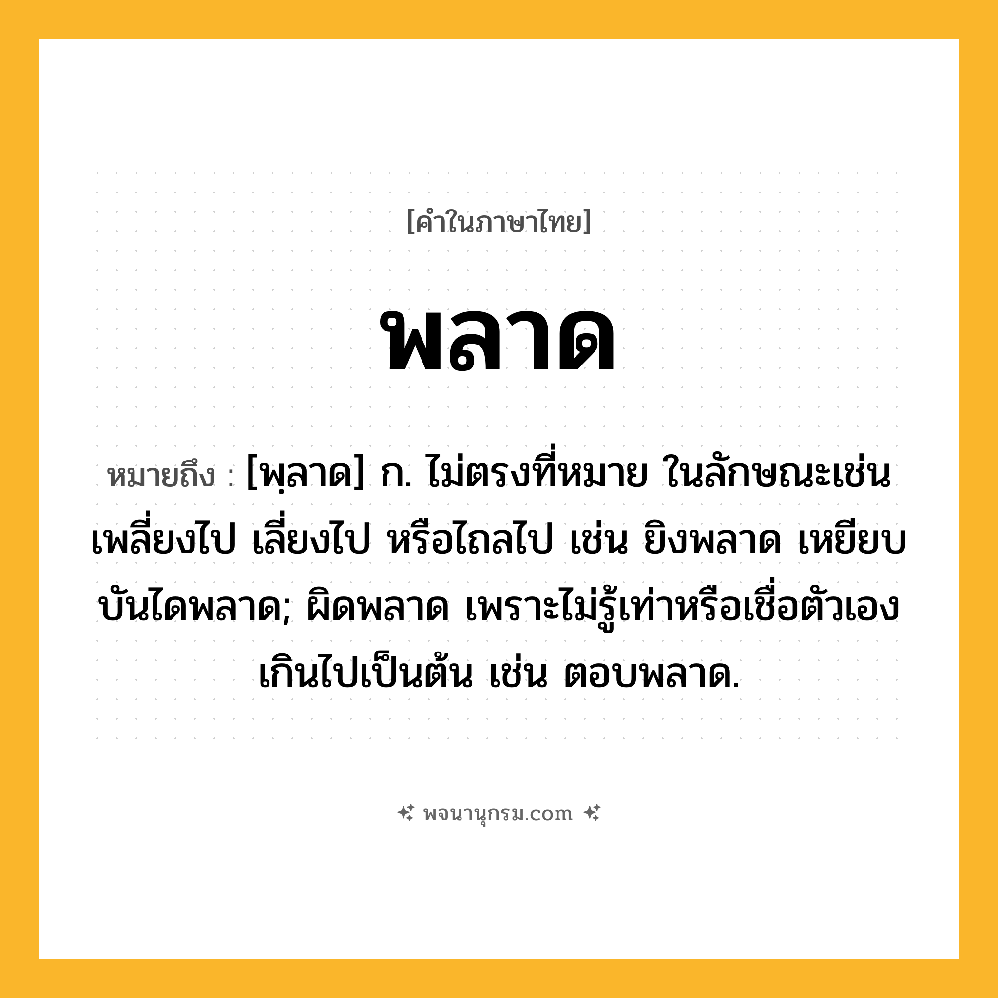 พลาด ความหมาย หมายถึงอะไร?, คำในภาษาไทย พลาด หมายถึง [พฺลาด] ก. ไม่ตรงที่หมาย ในลักษณะเช่น เพลี่ยงไป เลี่ยงไป หรือไถลไป เช่น ยิงพลาด เหยียบบันไดพลาด; ผิดพลาด เพราะไม่รู้เท่าหรือเชื่อตัวเองเกินไปเป็นต้น เช่น ตอบพลาด.