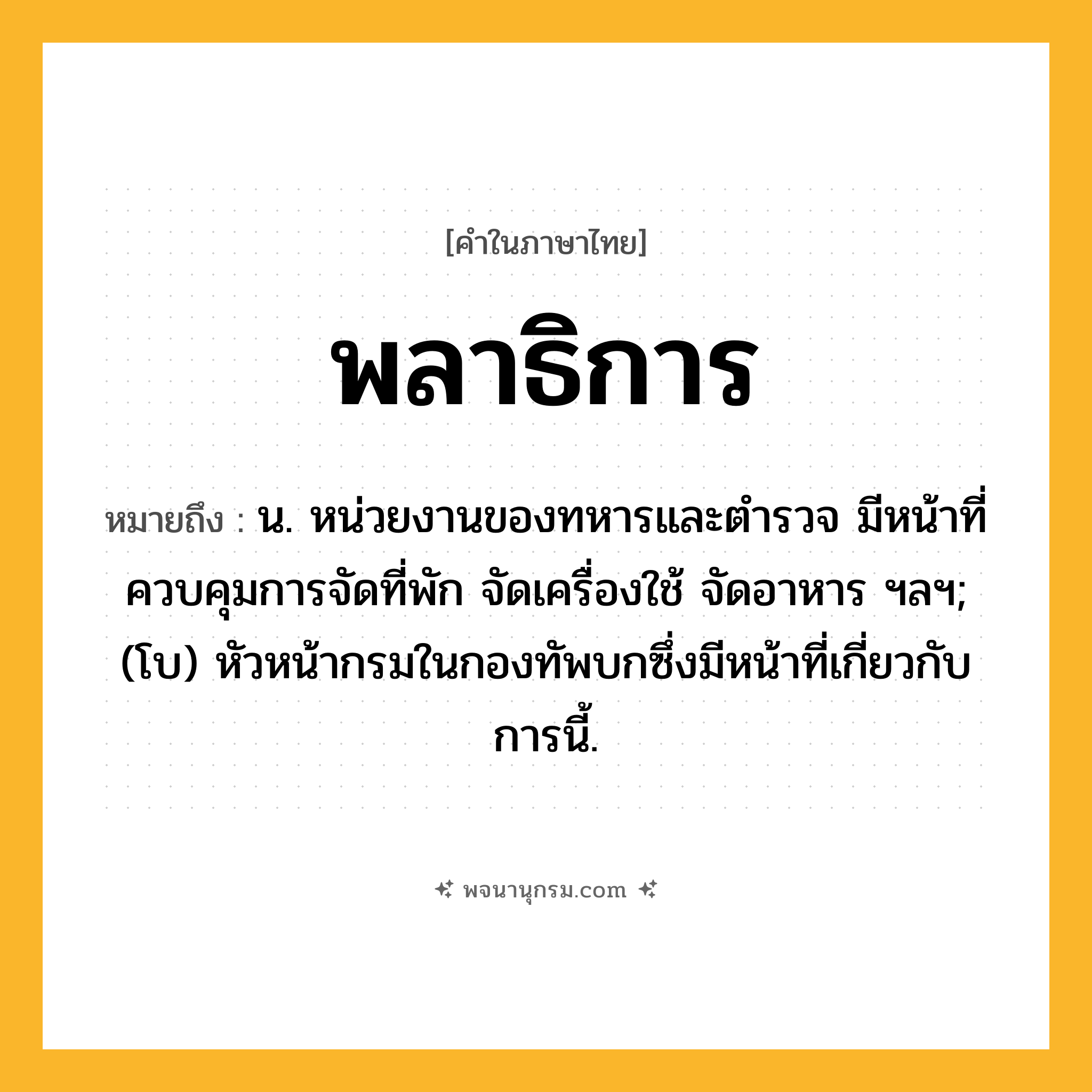 พลาธิการ ความหมาย หมายถึงอะไร?, คำในภาษาไทย พลาธิการ หมายถึง น. หน่วยงานของทหารและตํารวจ มีหน้าที่ควบคุมการจัดที่พัก จัดเครื่องใช้ จัดอาหาร ฯลฯ; (โบ) หัวหน้ากรมในกองทัพบกซึ่งมีหน้าที่เกี่ยวกับการนี้.
