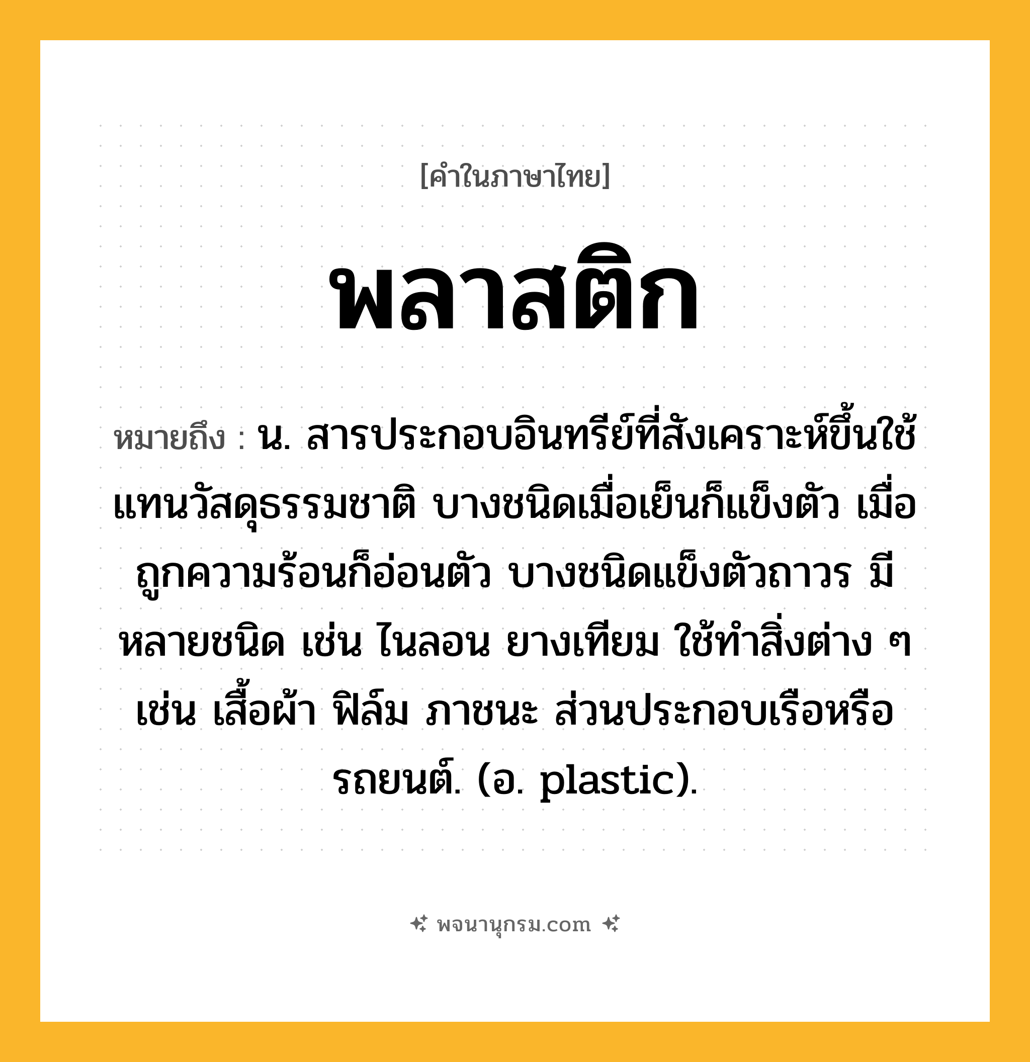 พลาสติก ความหมาย หมายถึงอะไร?, คำในภาษาไทย พลาสติก หมายถึง น. สารประกอบอินทรีย์ที่สังเคราะห์ขึ้นใช้แทนวัสดุธรรมชาติ บางชนิดเมื่อเย็นก็แข็งตัว เมื่อถูกความร้อนก็อ่อนตัว บางชนิดแข็งตัวถาวร มีหลายชนิด เช่น ไนลอน ยางเทียม ใช้ทําสิ่งต่าง ๆ เช่น เสื้อผ้า ฟิล์ม ภาชนะ ส่วนประกอบเรือหรือรถยนต์. (อ. plastic).