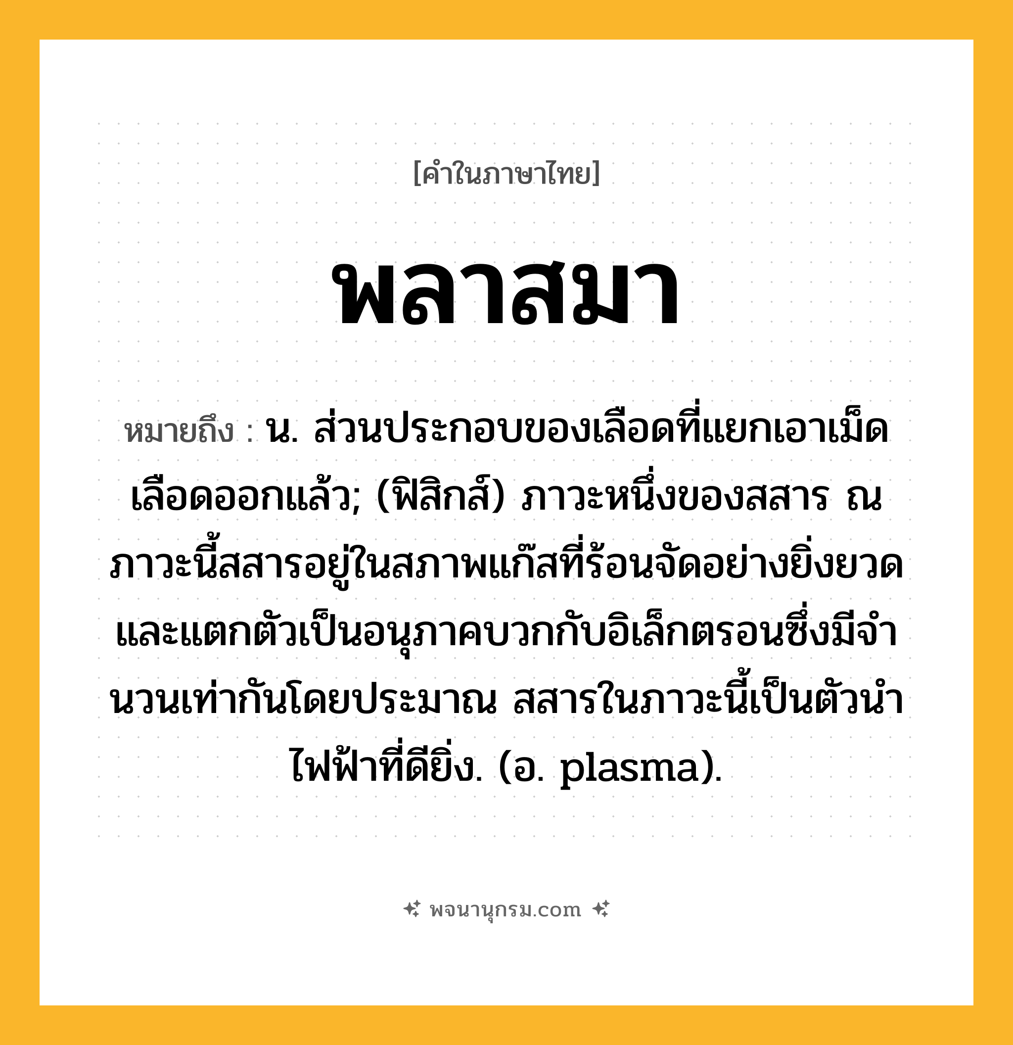 พลาสมา ความหมาย หมายถึงอะไร?, คำในภาษาไทย พลาสมา หมายถึง น. ส่วนประกอบของเลือดที่แยกเอาเม็ดเลือดออกแล้ว; (ฟิสิกส์) ภาวะหนึ่งของสสาร ณ ภาวะนี้สสารอยู่ในสภาพแก๊สที่ร้อนจัดอย่างยิ่งยวด และแตกตัวเป็นอนุภาคบวกกับอิเล็กตรอนซึ่งมีจํานวนเท่ากันโดยประมาณ สสารในภาวะนี้เป็นตัวนําไฟฟ้าที่ดียิ่ง. (อ. plasma).