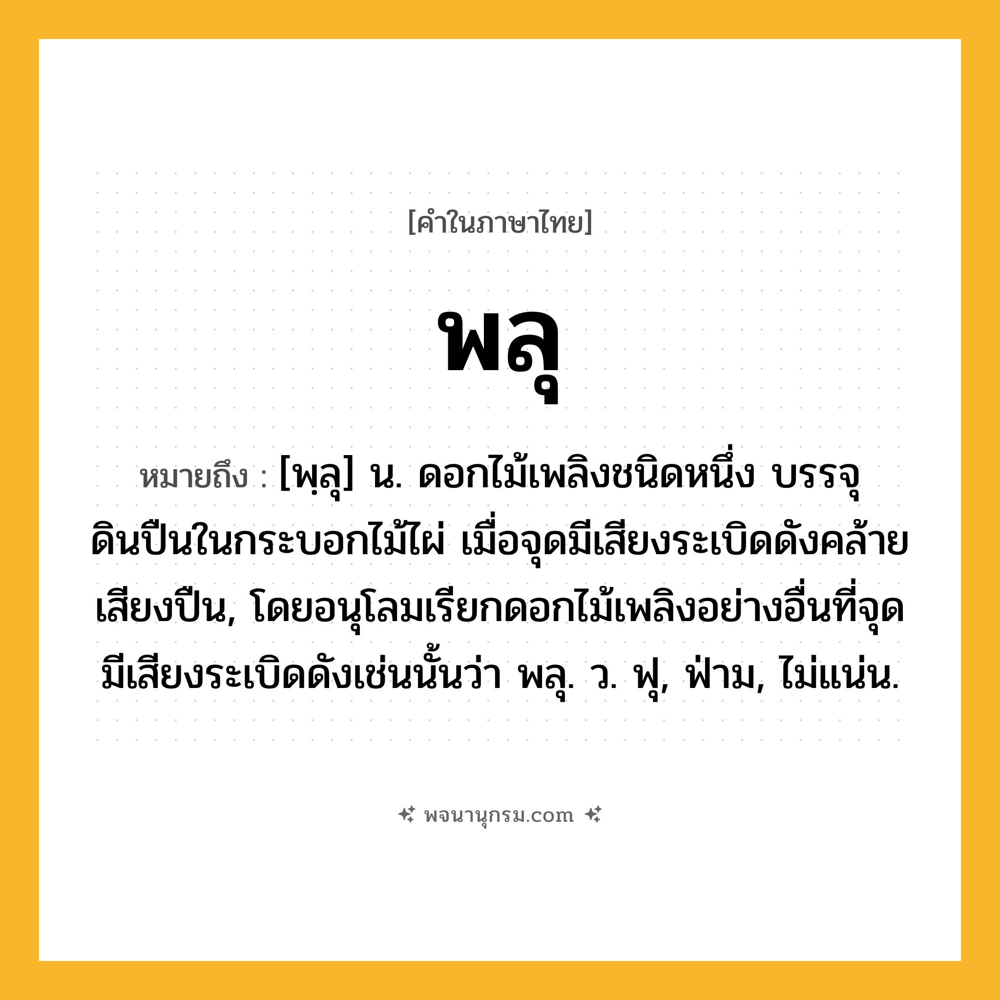 พลุ ความหมาย หมายถึงอะไร?, คำในภาษาไทย พลุ หมายถึง [พฺลุ] น. ดอกไม้เพลิงชนิดหนึ่ง บรรจุดินปืนในกระบอกไม้ไผ่ เมื่อจุดมีเสียงระเบิดดังคล้ายเสียงปืน, โดยอนุโลมเรียกดอกไม้เพลิงอย่างอื่นที่จุดมีเสียงระเบิดดังเช่นนั้นว่า พลุ. ว. ฟุ, ฟ่าม, ไม่แน่น.