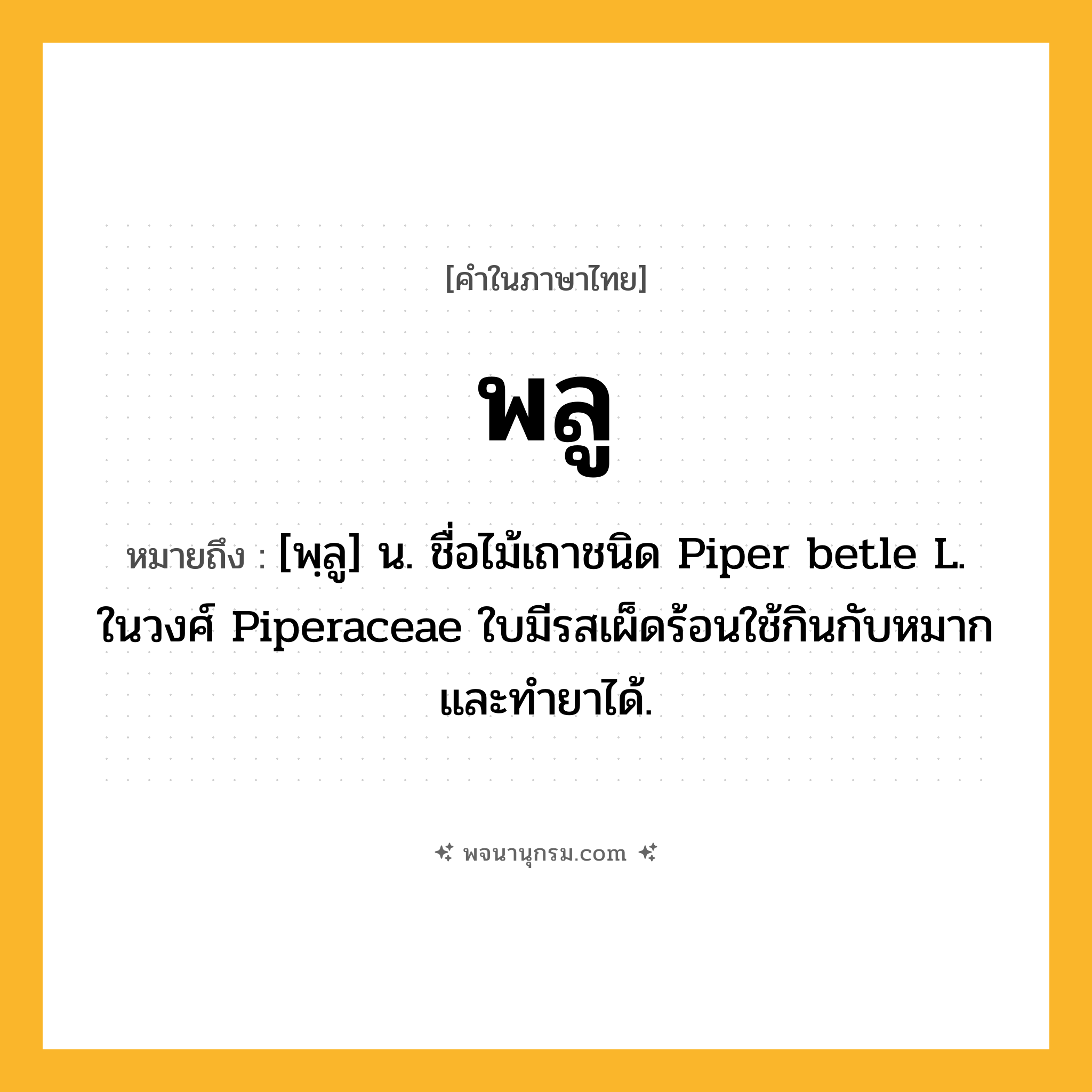 พลู ความหมาย หมายถึงอะไร?, คำในภาษาไทย พลู หมายถึง [พฺลู] น. ชื่อไม้เถาชนิด Piper betle L. ในวงศ์ Piperaceae ใบมีรสเผ็ดร้อนใช้กินกับหมากและทํายาได้.