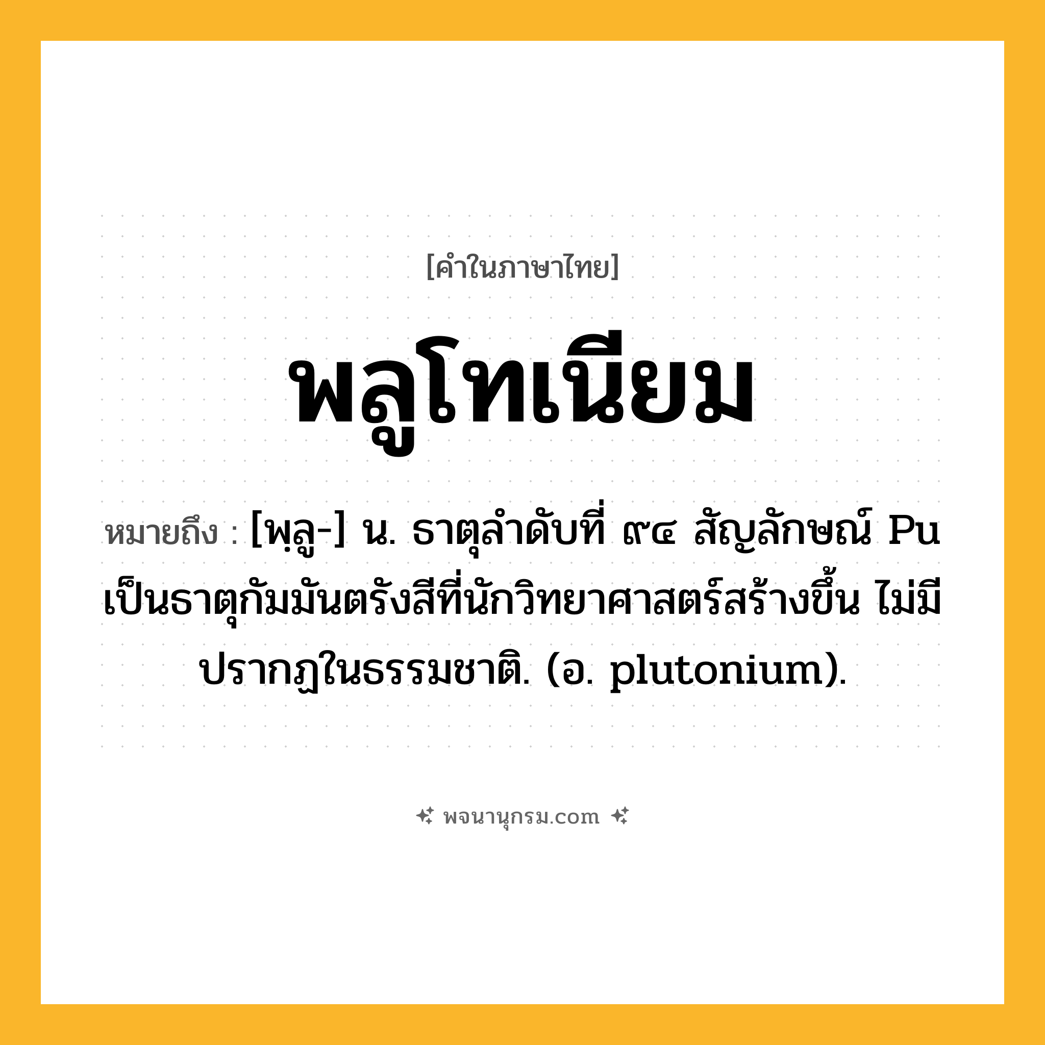 พลูโทเนียม ความหมาย หมายถึงอะไร?, คำในภาษาไทย พลูโทเนียม หมายถึง [พฺลู-] น. ธาตุลําดับที่ ๙๔ สัญลักษณ์ Pu เป็นธาตุกัมมันตรังสีที่นักวิทยาศาสตร์สร้างขึ้น ไม่มีปรากฏในธรรมชาติ. (อ. plutonium).
