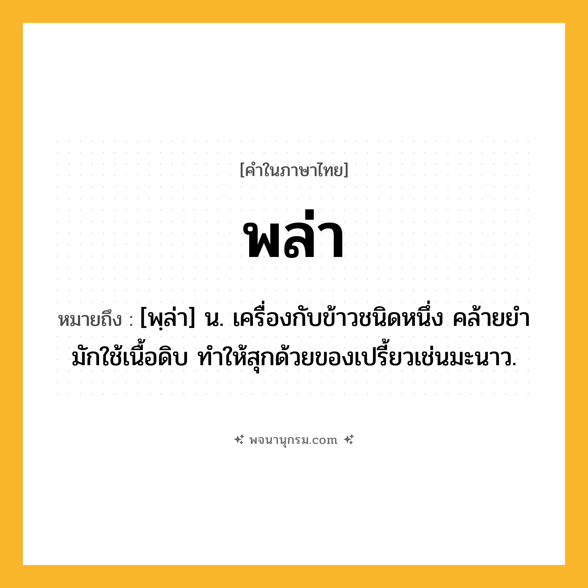 พล่า ความหมาย หมายถึงอะไร?, คำในภาษาไทย พล่า หมายถึง [พฺล่า] น. เครื่องกับข้าวชนิดหนึ่ง คล้ายยํา มักใช้เนื้อดิบ ทำให้สุกด้วยของเปรี้ยวเช่นมะนาว.
