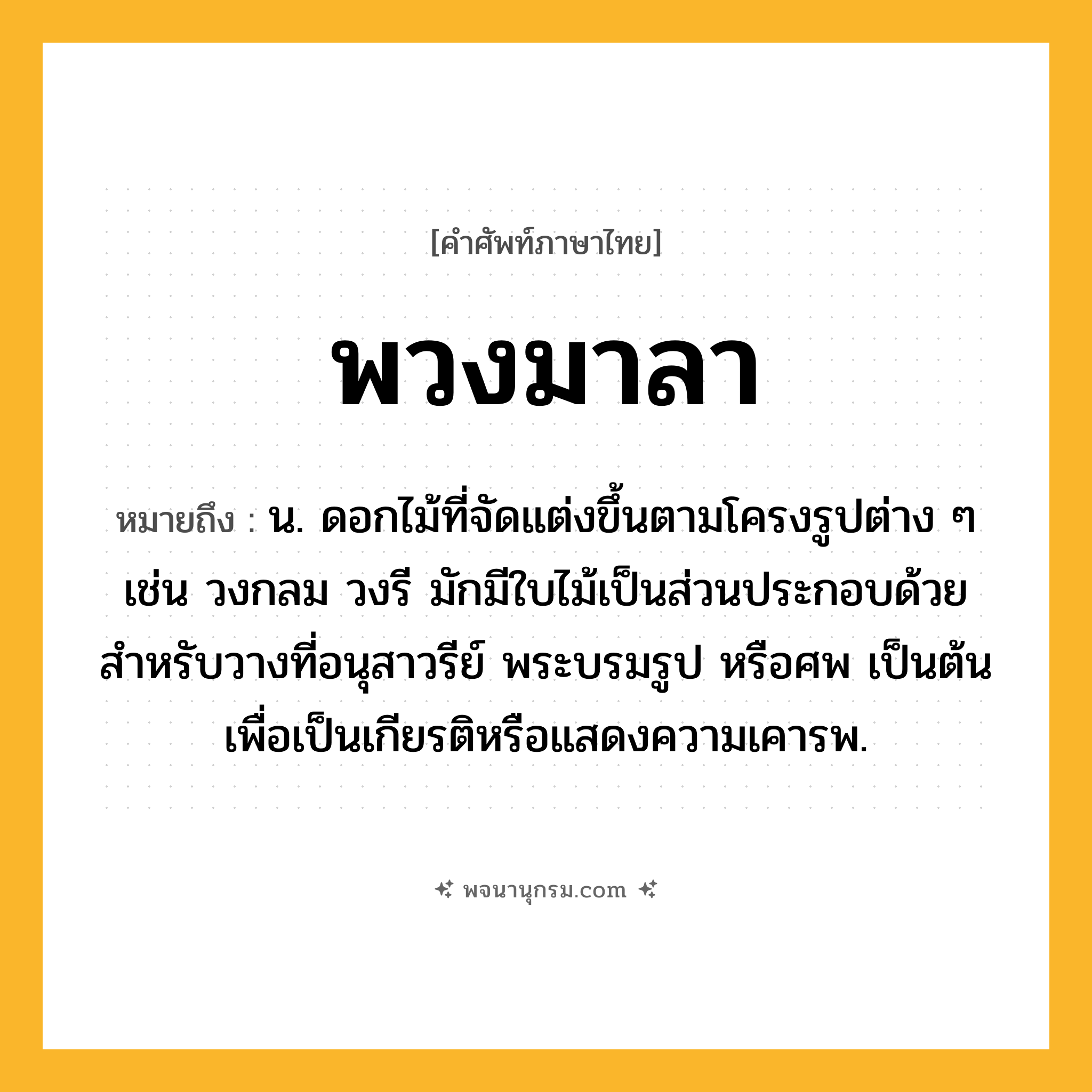 พวงมาลา ความหมาย หมายถึงอะไร?, คำในภาษาไทย พวงมาลา หมายถึง น. ดอกไม้ที่จัดแต่งขึ้นตามโครงรูปต่าง ๆ เช่น วงกลม วงรี มักมีใบไม้เป็นส่วนประกอบด้วย สําหรับวางที่อนุสาวรีย์ พระบรมรูป หรือศพ เป็นต้น เพื่อเป็นเกียรติหรือแสดงความเคารพ.