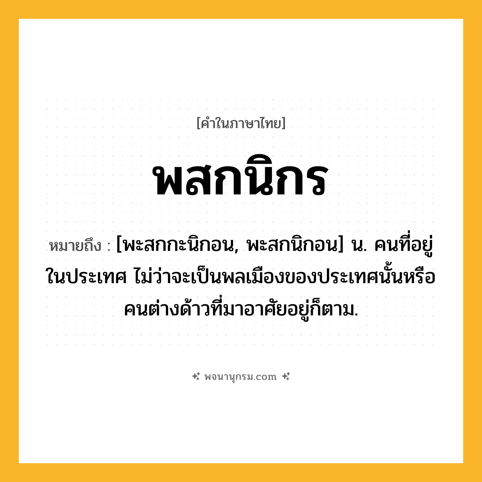 พสกนิกร ความหมาย หมายถึงอะไร?, คำในภาษาไทย พสกนิกร หมายถึง [พะสกกะนิกอน, พะสกนิกอน] น. คนที่อยู่ในประเทศ ไม่ว่าจะเป็นพลเมืองของประเทศนั้นหรือคนต่างด้าวที่มาอาศัยอยู่ก็ตาม.