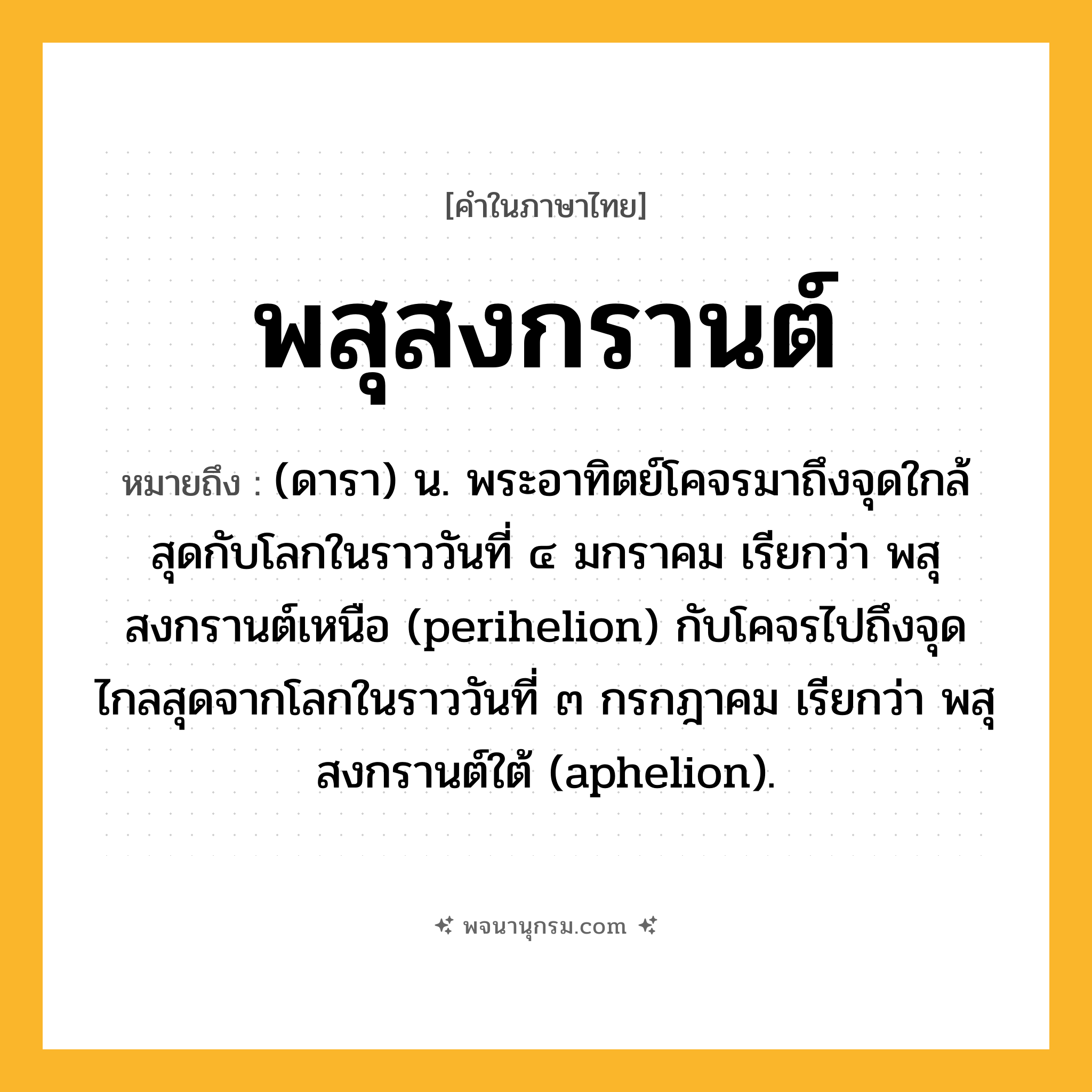 พสุสงกรานต์ ความหมาย หมายถึงอะไร?, คำในภาษาไทย พสุสงกรานต์ หมายถึง (ดารา) น. พระอาทิตย์โคจรมาถึงจุดใกล้สุดกับโลกในราววันที่ ๔ มกราคม เรียกว่า พสุสงกรานต์เหนือ (perihelion) กับโคจรไปถึงจุดไกลสุดจากโลกในราววันที่ ๓ กรกฎาคม เรียกว่า พสุสงกรานต์ใต้ (aphelion).