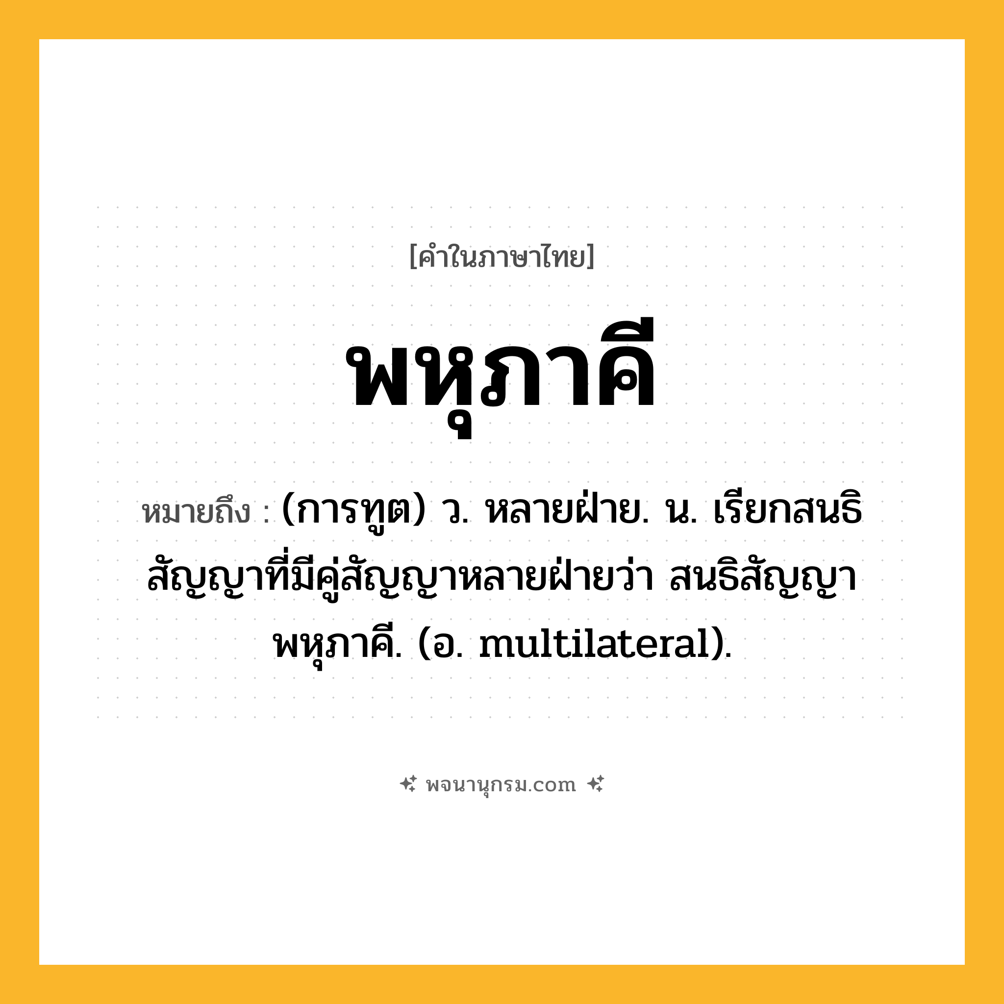 พหุภาคี ความหมาย หมายถึงอะไร?, คำในภาษาไทย พหุภาคี หมายถึง (การทูต) ว. หลายฝ่าย. น. เรียกสนธิสัญญาที่มีคู่สัญญาหลายฝ่ายว่า สนธิสัญญาพหุภาคี. (อ. multilateral).