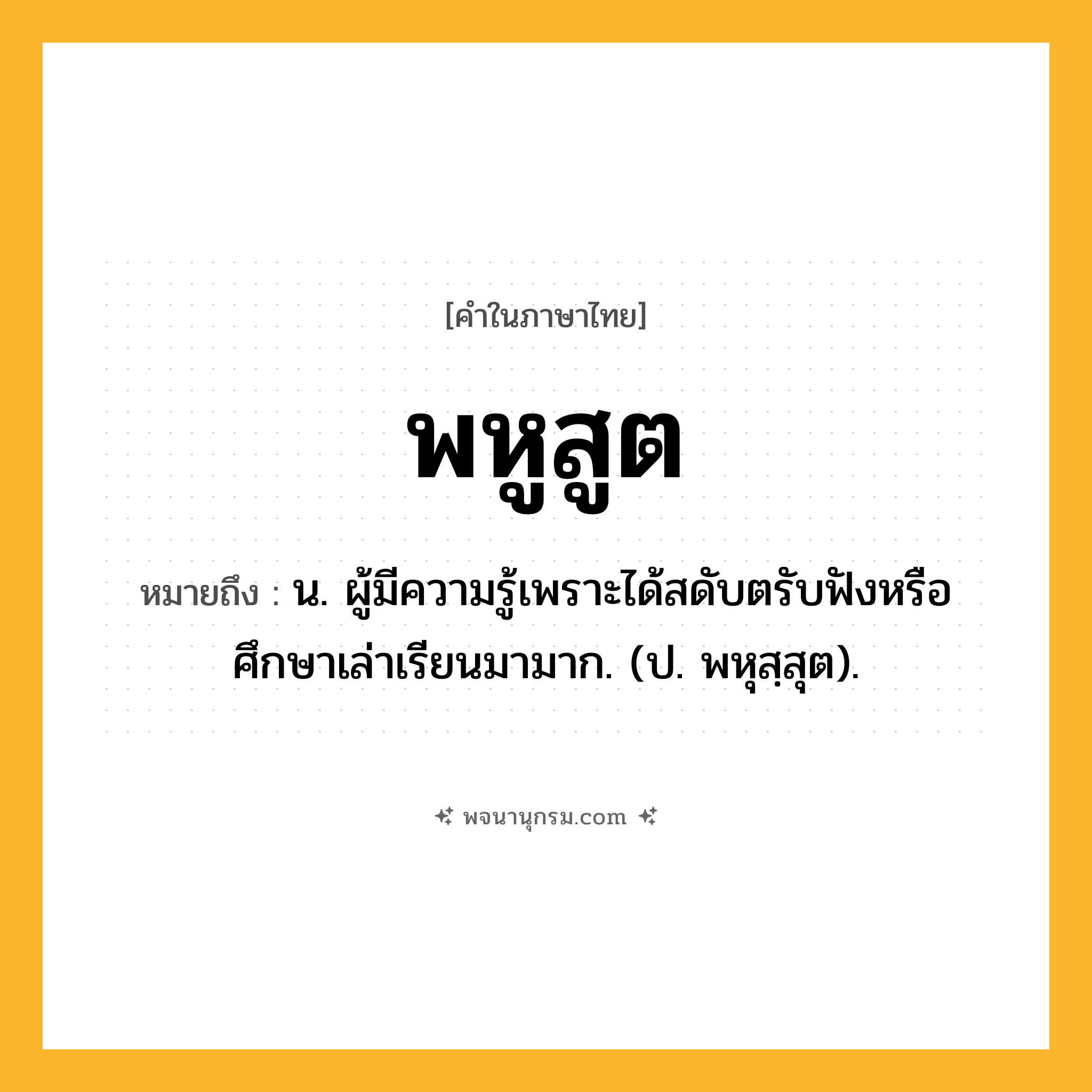 พหูสูต ความหมาย หมายถึงอะไร?, คำในภาษาไทย พหูสูต หมายถึง น. ผู้มีความรู้เพราะได้สดับตรับฟังหรือศึกษาเล่าเรียนมามาก. (ป. พหุสฺสุต).