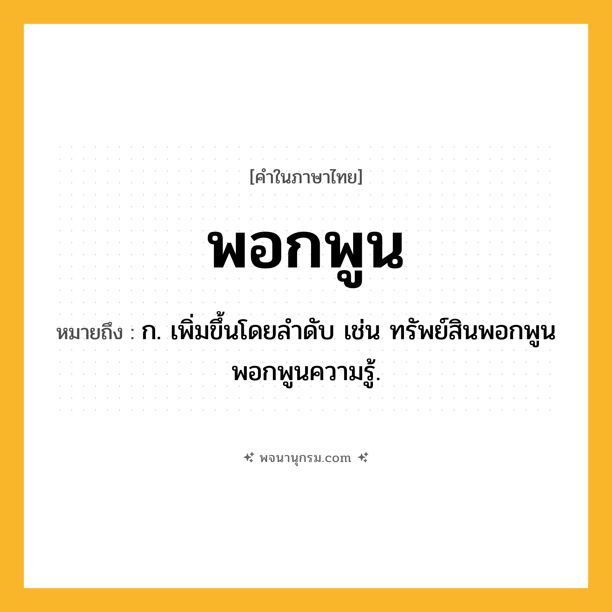 พอกพูน ความหมาย หมายถึงอะไร?, คำในภาษาไทย พอกพูน หมายถึง ก. เพิ่มขึ้นโดยลําดับ เช่น ทรัพย์สินพอกพูน พอกพูนความรู้.