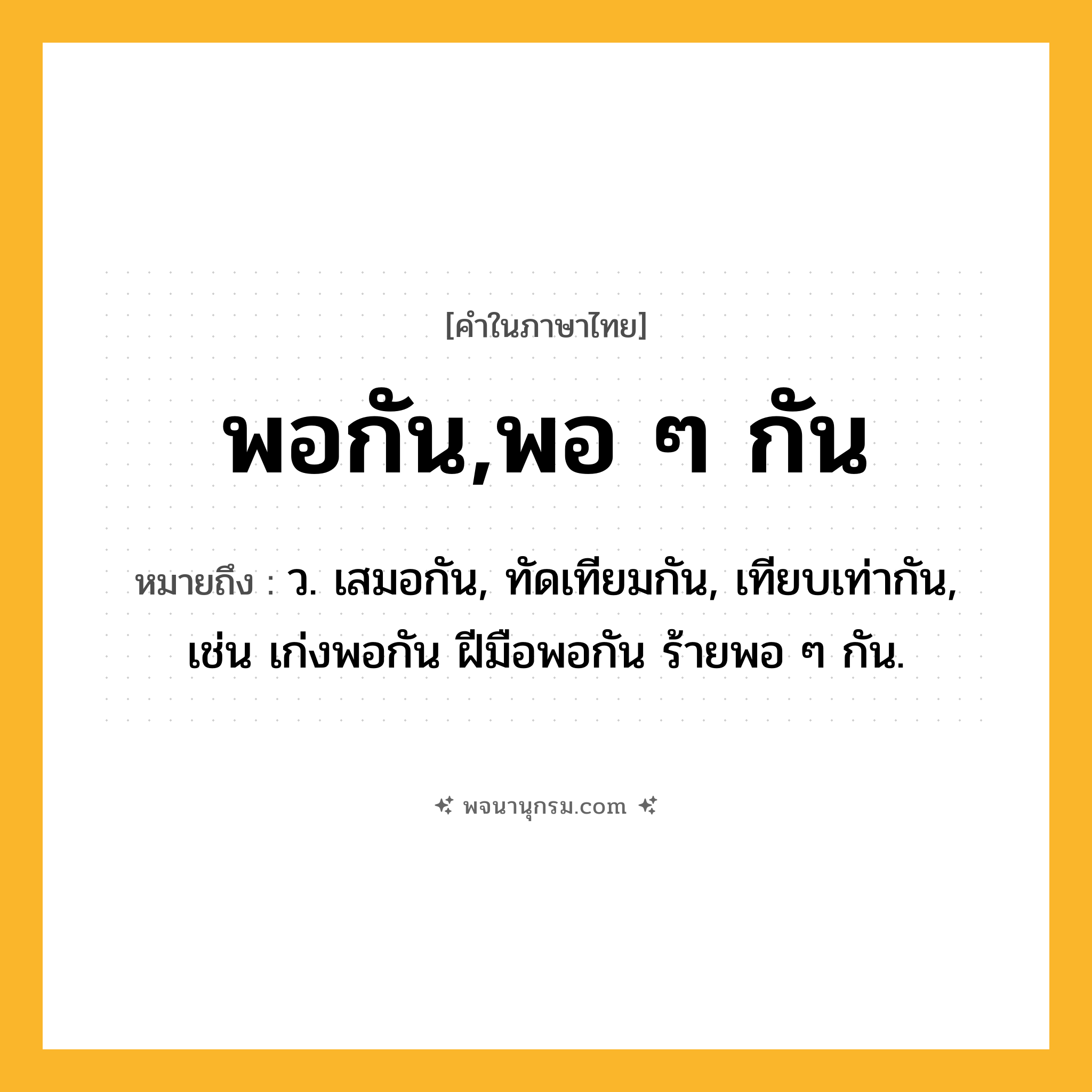 พอกัน,พอ ๆ กัน ความหมาย หมายถึงอะไร?, คำในภาษาไทย พอกัน,พอ ๆ กัน หมายถึง ว. เสมอกัน, ทัดเทียมกัน, เทียบเท่ากัน, เช่น เก่งพอกัน ฝีมือพอกัน ร้ายพอ ๆ กัน.
