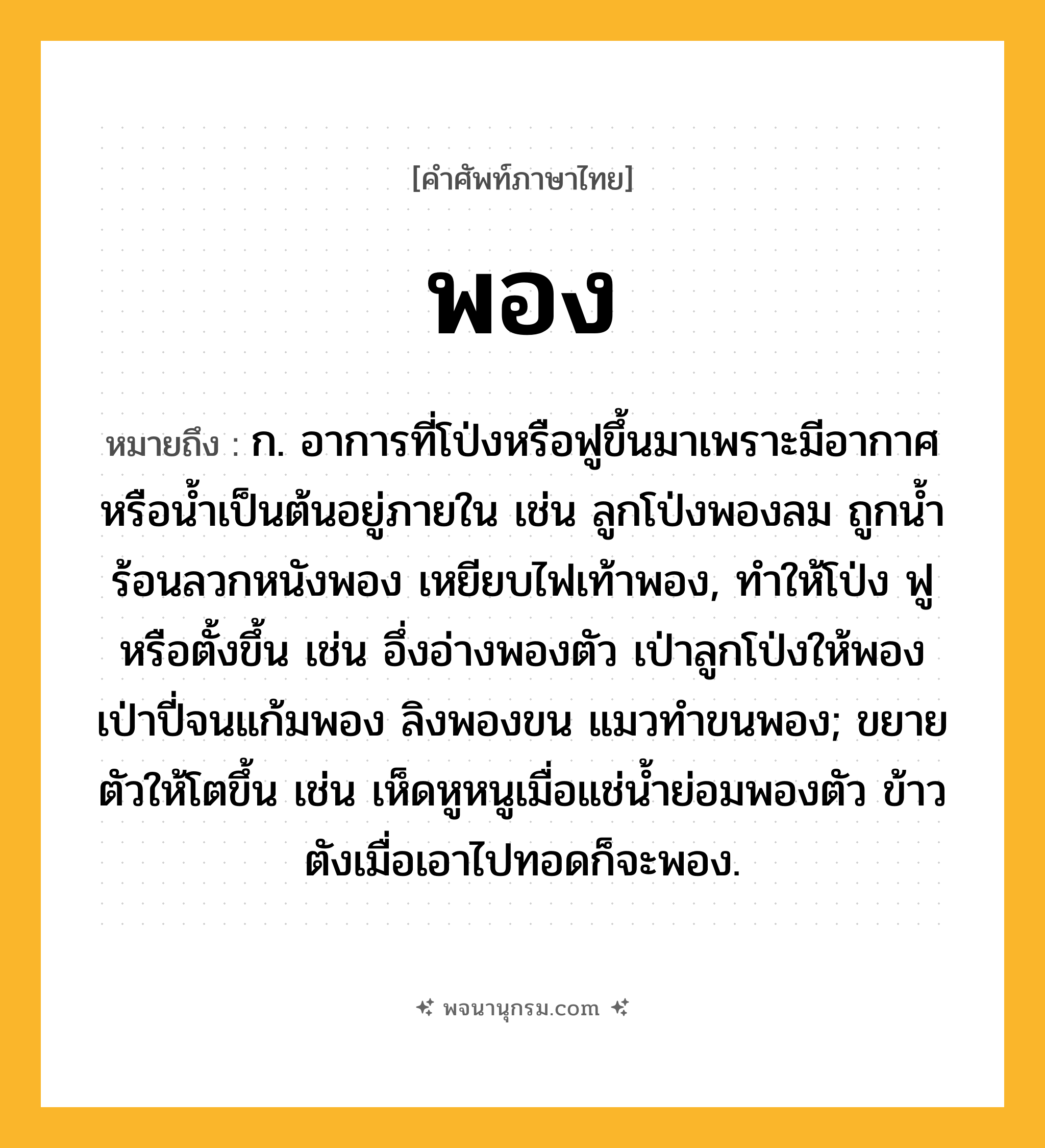 พอง ความหมาย หมายถึงอะไร?, คำในภาษาไทย พอง หมายถึง ก. อาการที่โป่งหรือฟูขึ้นมาเพราะมีอากาศหรือน้ำเป็นต้นอยู่ภายใน เช่น ลูกโป่งพองลม ถูกน้ำร้อนลวกหนังพอง เหยียบไฟเท้าพอง, ทำให้โป่ง ฟู หรือตั้งขึ้น เช่น อึ่งอ่างพองตัว เป่าลูกโป่งให้พอง เป่าปี่จนแก้มพอง ลิงพองขน แมวทำขนพอง; ขยายตัวให้โตขึ้น เช่น เห็ดหูหนูเมื่อแช่น้ำย่อมพองตัว ข้าวตังเมื่อเอาไปทอดก็จะพอง.