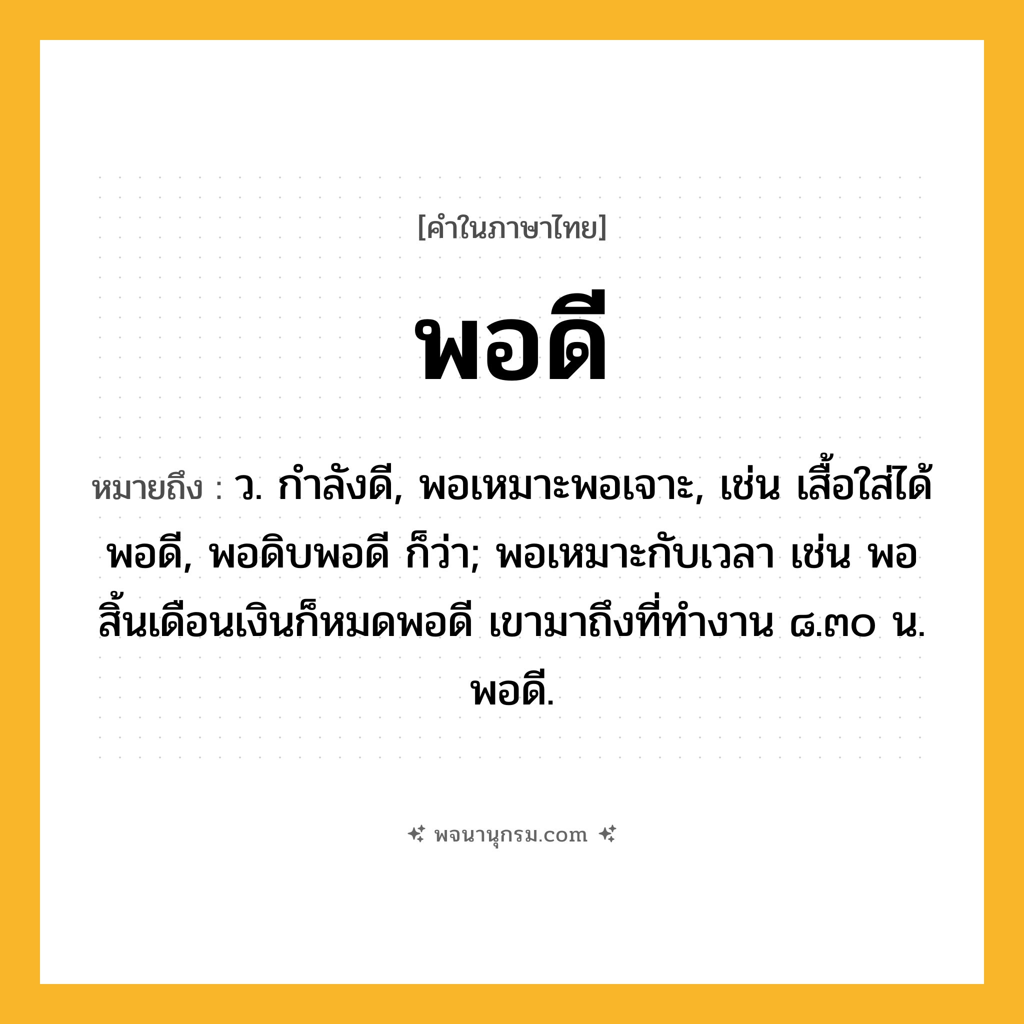 พอดี ความหมาย หมายถึงอะไร?, คำในภาษาไทย พอดี หมายถึง ว. กำลังดี, พอเหมาะพอเจาะ, เช่น เสื้อใส่ได้พอดี, พอดิบพอดี ก็ว่า; พอเหมาะกับเวลา เช่น พอสิ้นเดือนเงินก็หมดพอดี เขามาถึงที่ทำงาน ๘.๓๐ น. พอดี.