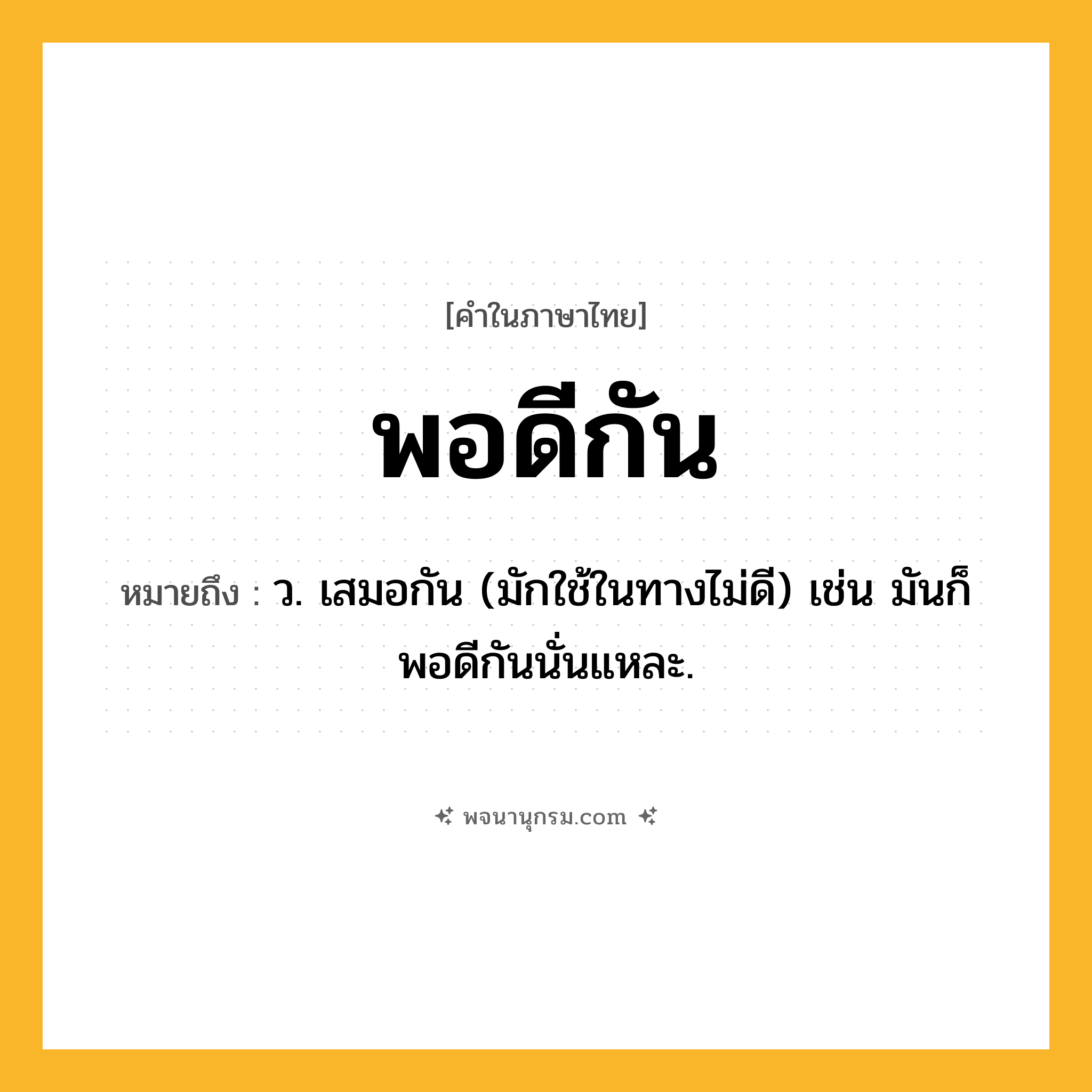 พอดีกัน ความหมาย หมายถึงอะไร?, คำในภาษาไทย พอดีกัน หมายถึง ว. เสมอกัน (มักใช้ในทางไม่ดี) เช่น มันก็พอดีกันนั่นแหละ.