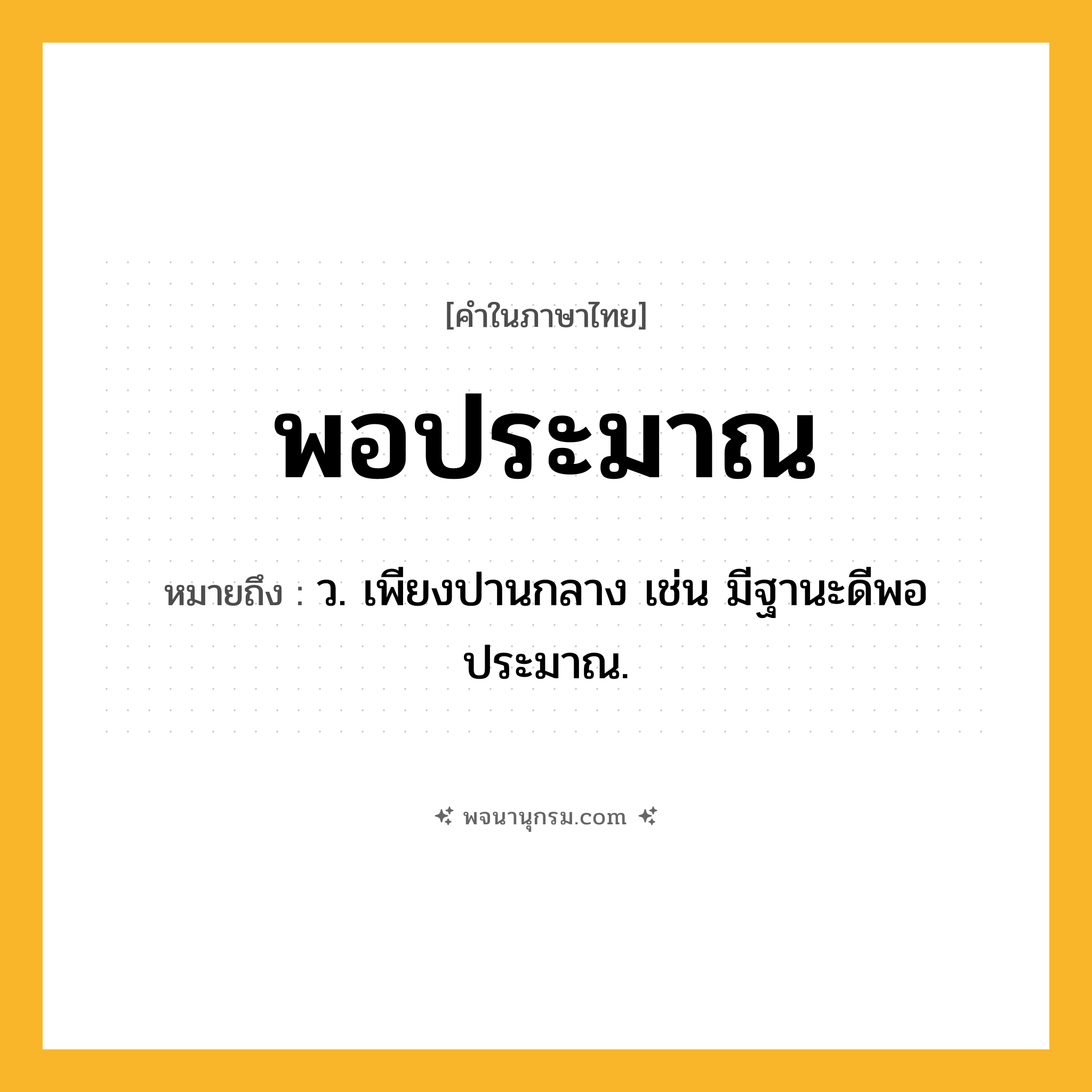 พอประมาณ ความหมาย หมายถึงอะไร?, คำในภาษาไทย พอประมาณ หมายถึง ว. เพียงปานกลาง เช่น มีฐานะดีพอประมาณ.