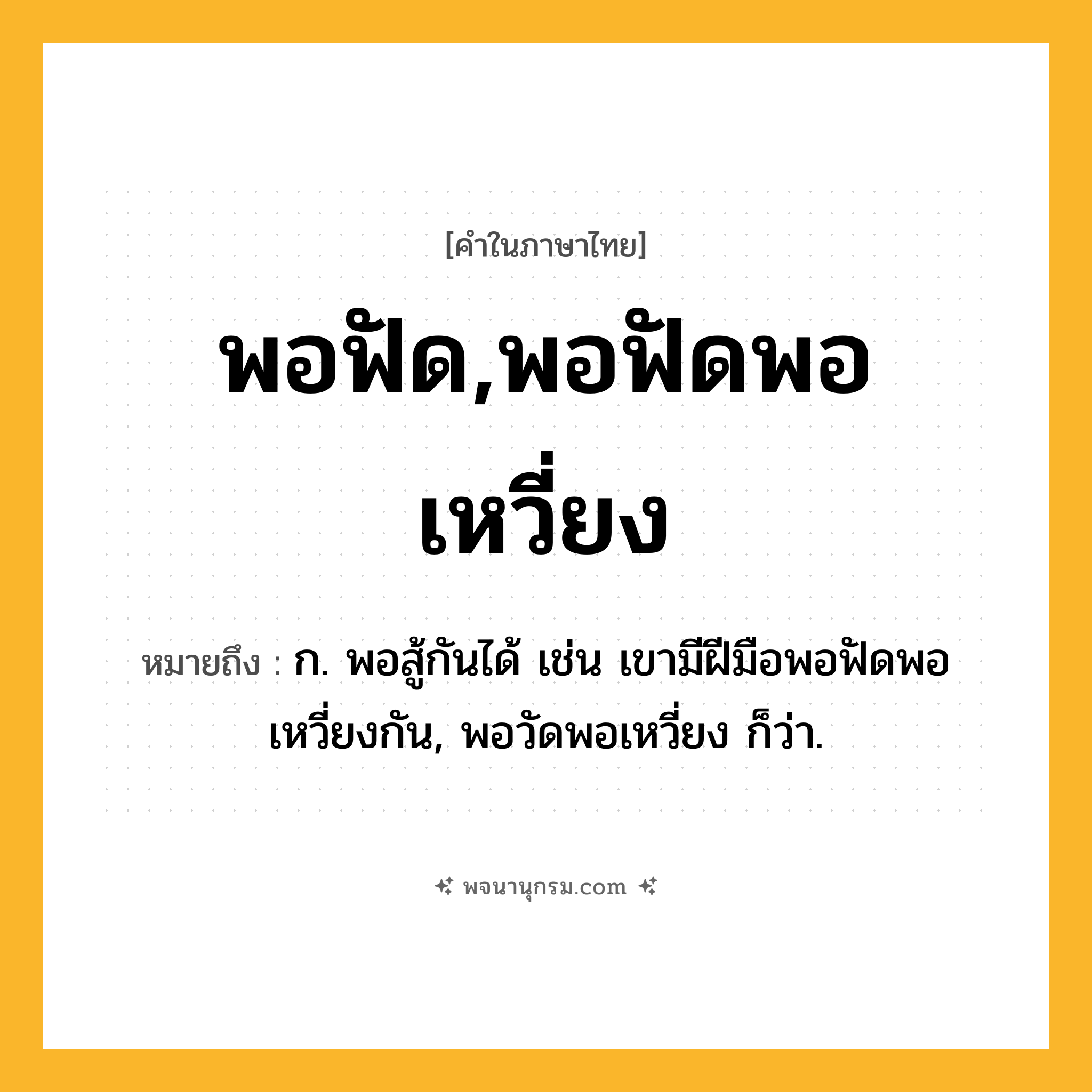 พอฟัด,พอฟัดพอเหวี่ยง ความหมาย หมายถึงอะไร?, คำในภาษาไทย พอฟัด,พอฟัดพอเหวี่ยง หมายถึง ก. พอสู้กันได้ เช่น เขามีฝีมือพอฟัดพอเหวี่ยงกัน, พอวัดพอเหวี่ยง ก็ว่า.