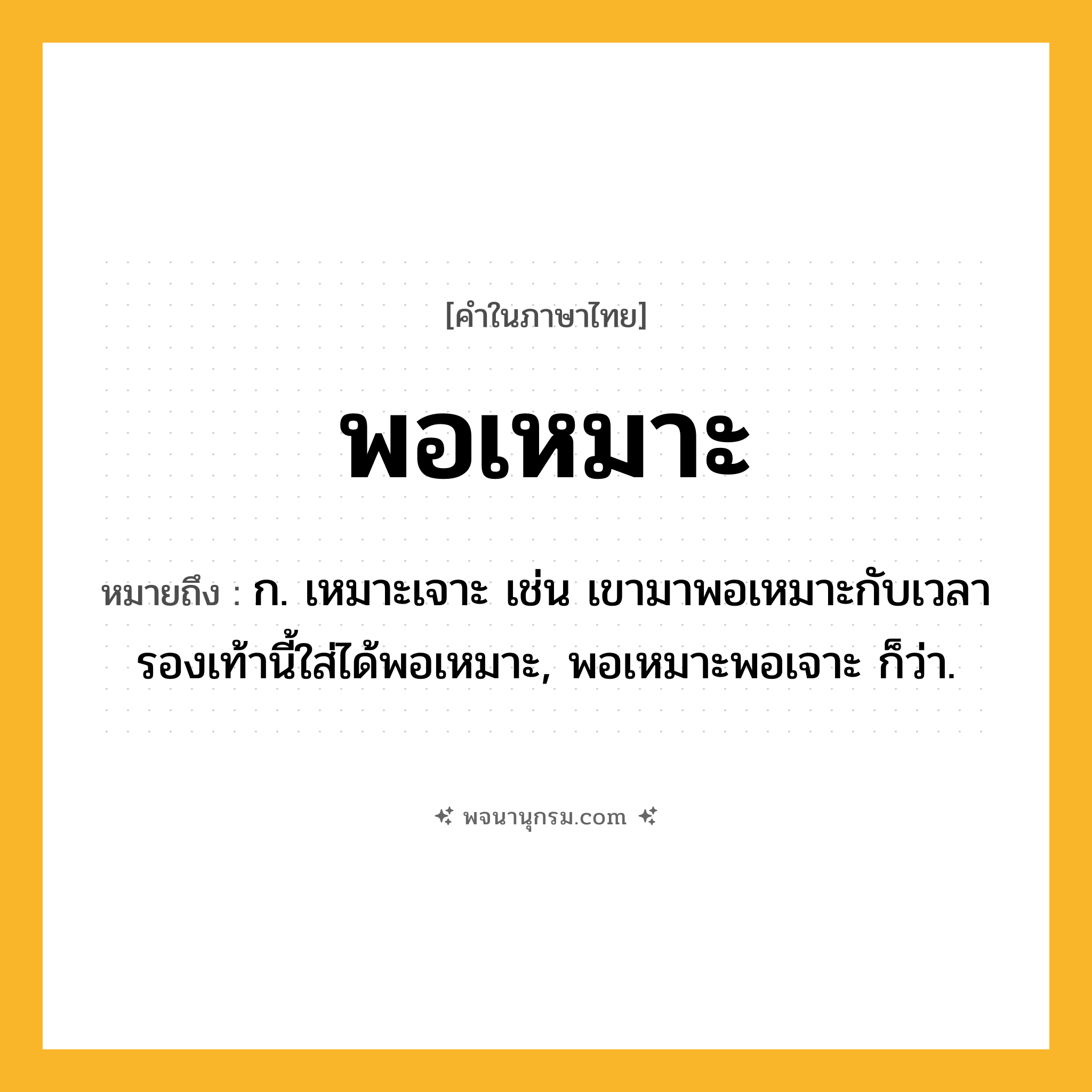พอเหมาะ ความหมาย หมายถึงอะไร?, คำในภาษาไทย พอเหมาะ หมายถึง ก. เหมาะเจาะ เช่น เขามาพอเหมาะกับเวลา รองเท้านี้ใส่ได้พอเหมาะ, พอเหมาะพอเจาะ ก็ว่า.