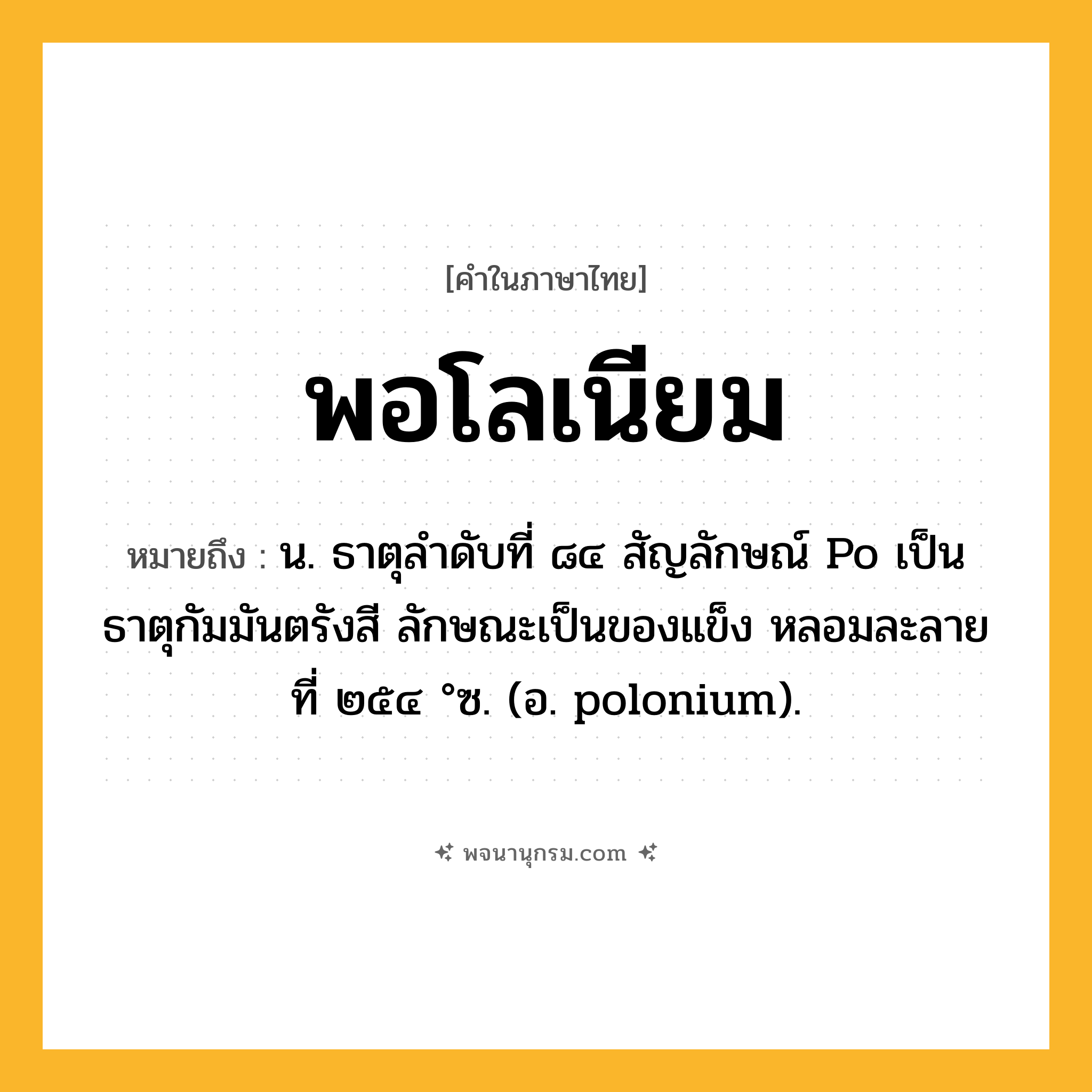 พอโลเนียม ความหมาย หมายถึงอะไร?, คำในภาษาไทย พอโลเนียม หมายถึง น. ธาตุลําดับที่ ๘๔ สัญลักษณ์ Po เป็นธาตุกัมมันตรังสี ลักษณะเป็นของแข็ง หลอมละลายที่ ๒๕๔ °ซ. (อ. polonium).