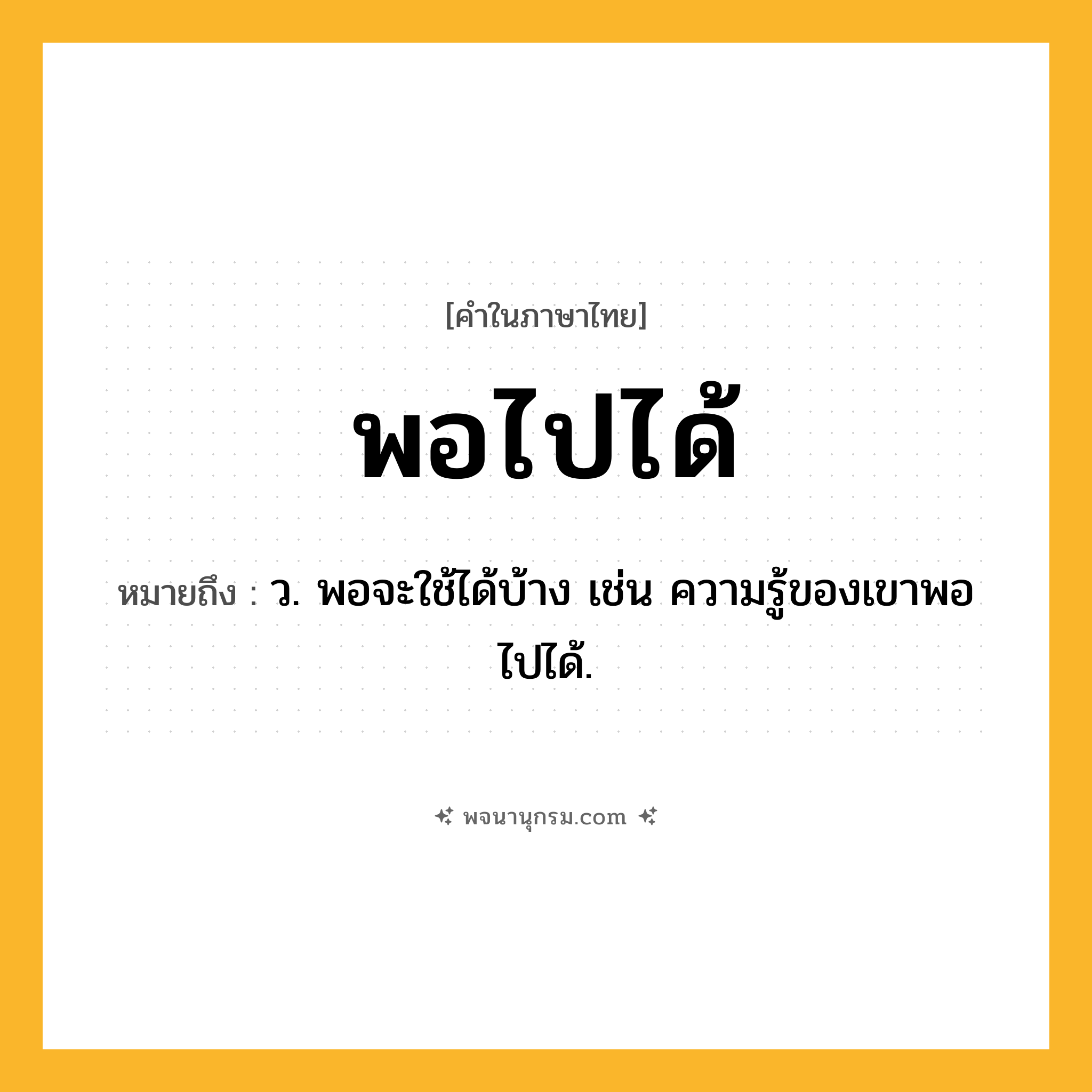 พอไปได้ ความหมาย หมายถึงอะไร?, คำในภาษาไทย พอไปได้ หมายถึง ว. พอจะใช้ได้บ้าง เช่น ความรู้ของเขาพอไปได้.