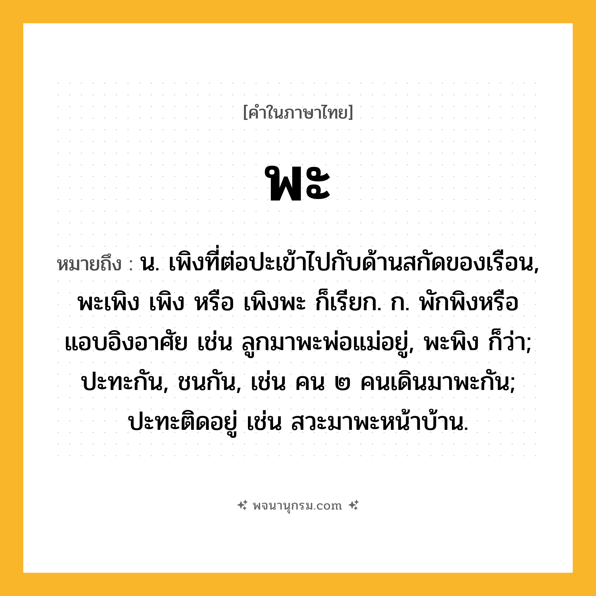 พะ ความหมาย หมายถึงอะไร?, คำในภาษาไทย พะ หมายถึง น. เพิงที่ต่อปะเข้าไปกับด้านสกัดของเรือน, พะเพิง เพิง หรือ เพิงพะ ก็เรียก. ก. พักพิงหรือแอบอิงอาศัย เช่น ลูกมาพะพ่อแม่อยู่, พะพิง ก็ว่า; ปะทะกัน, ชนกัน, เช่น คน ๒ คนเดินมาพะกัน; ปะทะติดอยู่ เช่น สวะมาพะหน้าบ้าน.