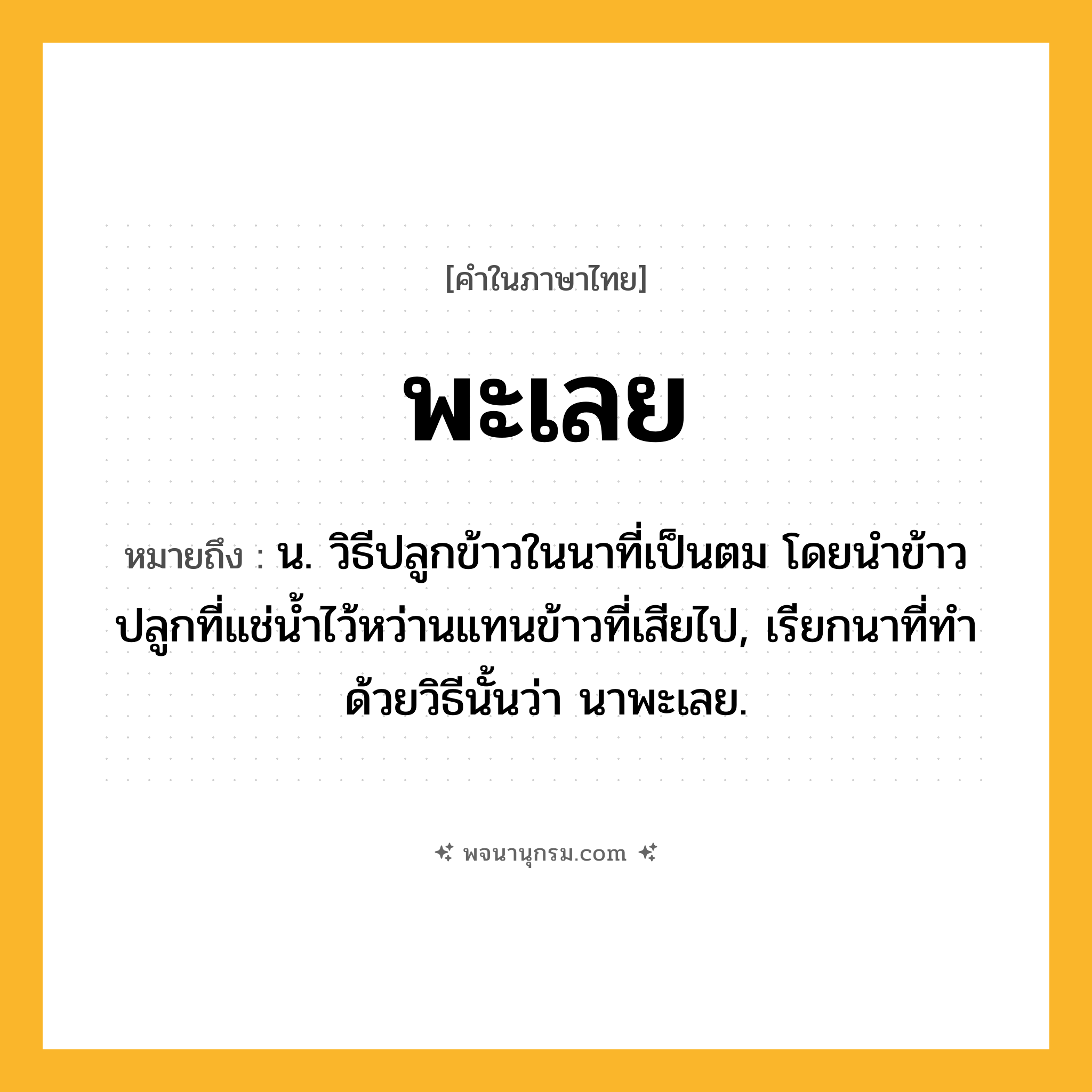 พะเลย ความหมาย หมายถึงอะไร?, คำในภาษาไทย พะเลย หมายถึง น. วิธีปลูกข้าวในนาที่เป็นตม โดยนําข้าวปลูกที่แช่นํ้าไว้หว่านแทนข้าวที่เสียไป, เรียกนาที่ทําด้วยวิธีนั้นว่า นาพะเลย.