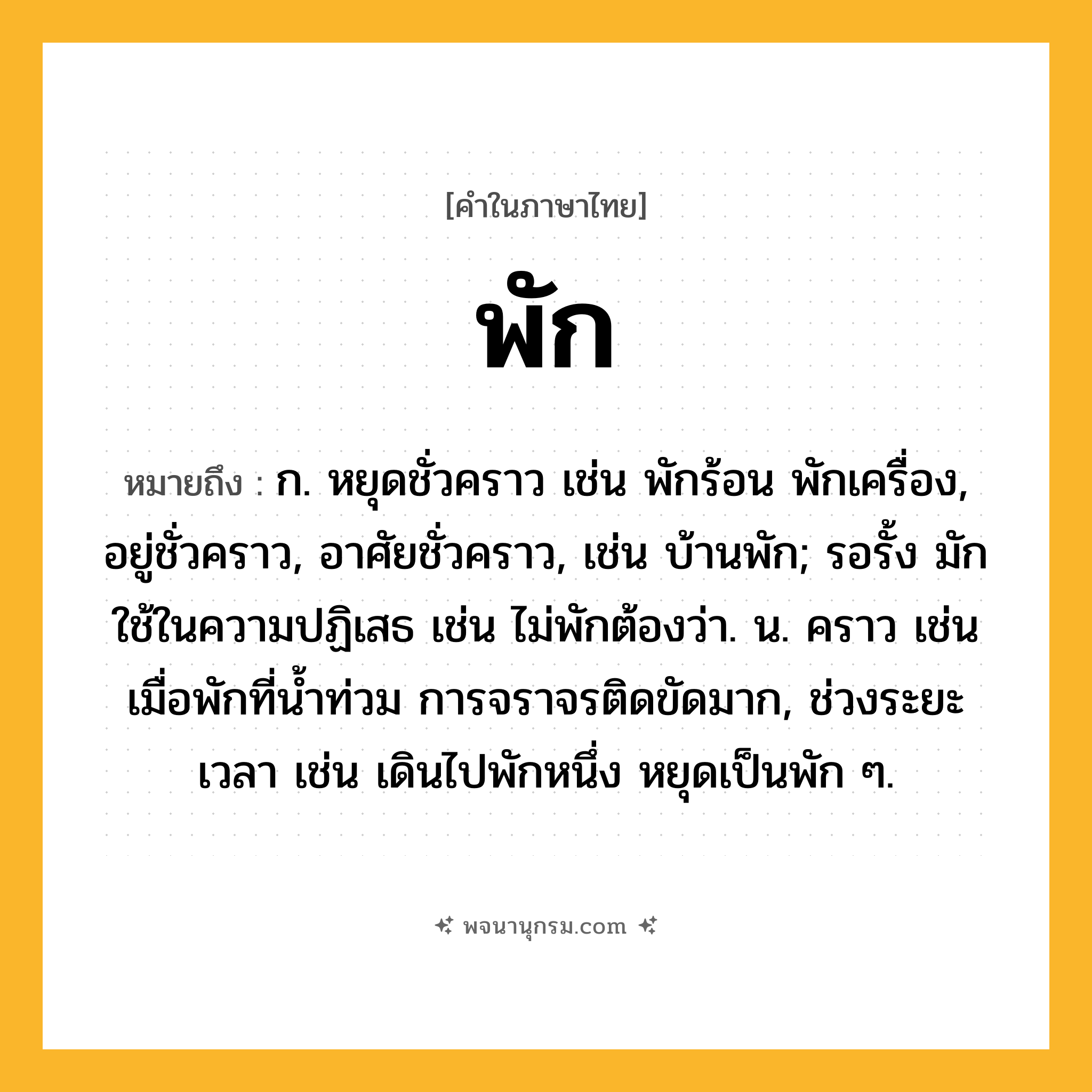 พัก ความหมาย หมายถึงอะไร?, คำในภาษาไทย พัก หมายถึง ก. หยุดชั่วคราว เช่น พักร้อน พักเครื่อง, อยู่ชั่วคราว, อาศัยชั่วคราว, เช่น บ้านพัก; รอรั้ง มักใช้ในความปฏิเสธ เช่น ไม่พักต้องว่า. น. คราว เช่น เมื่อพักที่น้ำท่วม การจราจรติดขัดมาก, ช่วงระยะเวลา เช่น เดินไปพักหนึ่ง หยุดเป็นพัก ๆ.