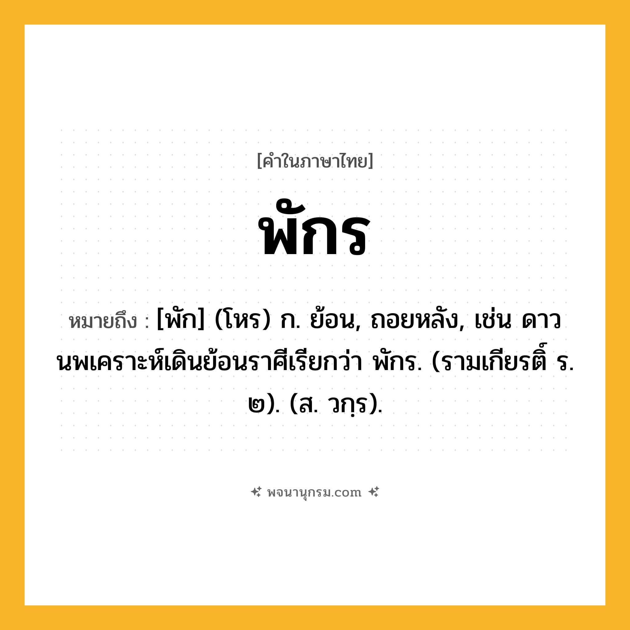 พักร ความหมาย หมายถึงอะไร?, คำในภาษาไทย พักร หมายถึง [พัก] (โหร) ก. ย้อน, ถอยหลัง, เช่น ดาวนพเคราะห์เดินย้อนราศีเรียกว่า พักร. (รามเกียรติ์ ร. ๒). (ส. วกฺร).