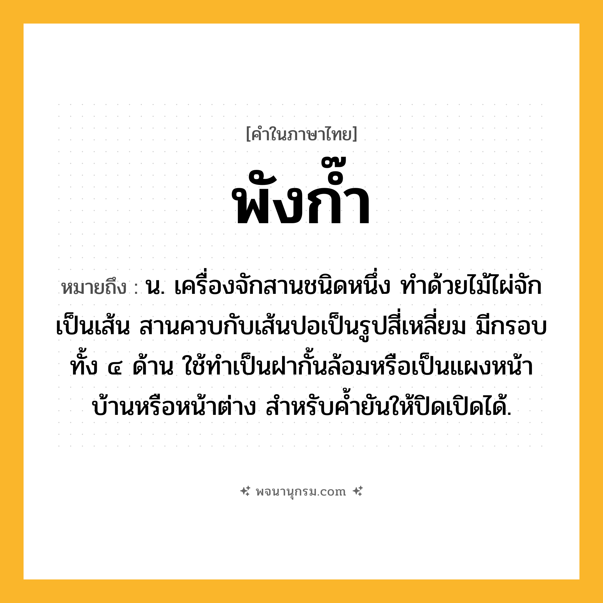 พังก๊ำ ความหมาย หมายถึงอะไร?, คำในภาษาไทย พังก๊ำ หมายถึง น. เครื่องจักสานชนิดหนึ่ง ทำด้วยไม้ไผ่จักเป็นเส้น สานควบกับเส้นปอเป็นรูปสี่เหลี่ยม มีกรอบทั้ง ๔ ด้าน ใช้ทำเป็นฝากั้นล้อมหรือเป็นแผงหน้าบ้านหรือหน้าต่าง สำหรับค้ำยันให้ปิดเปิดได้.