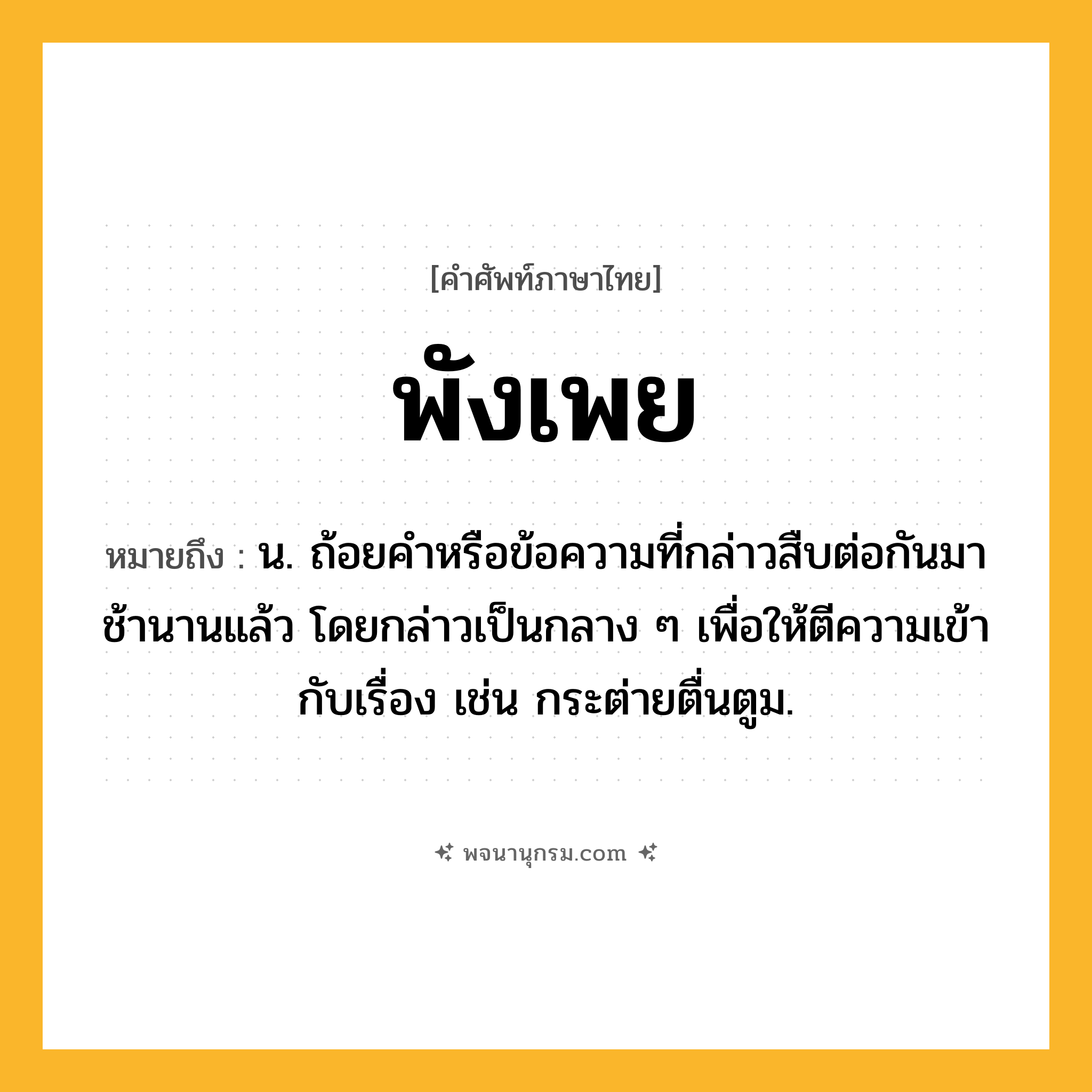 พังเพย ความหมาย หมายถึงอะไร?, คำในภาษาไทย พังเพย หมายถึง น. ถ้อยคําหรือข้อความที่กล่าวสืบต่อกันมาช้านานแล้ว โดยกล่าวเป็นกลาง ๆ เพื่อให้ตีความเข้ากับเรื่อง เช่น กระต่ายตื่นตูม.