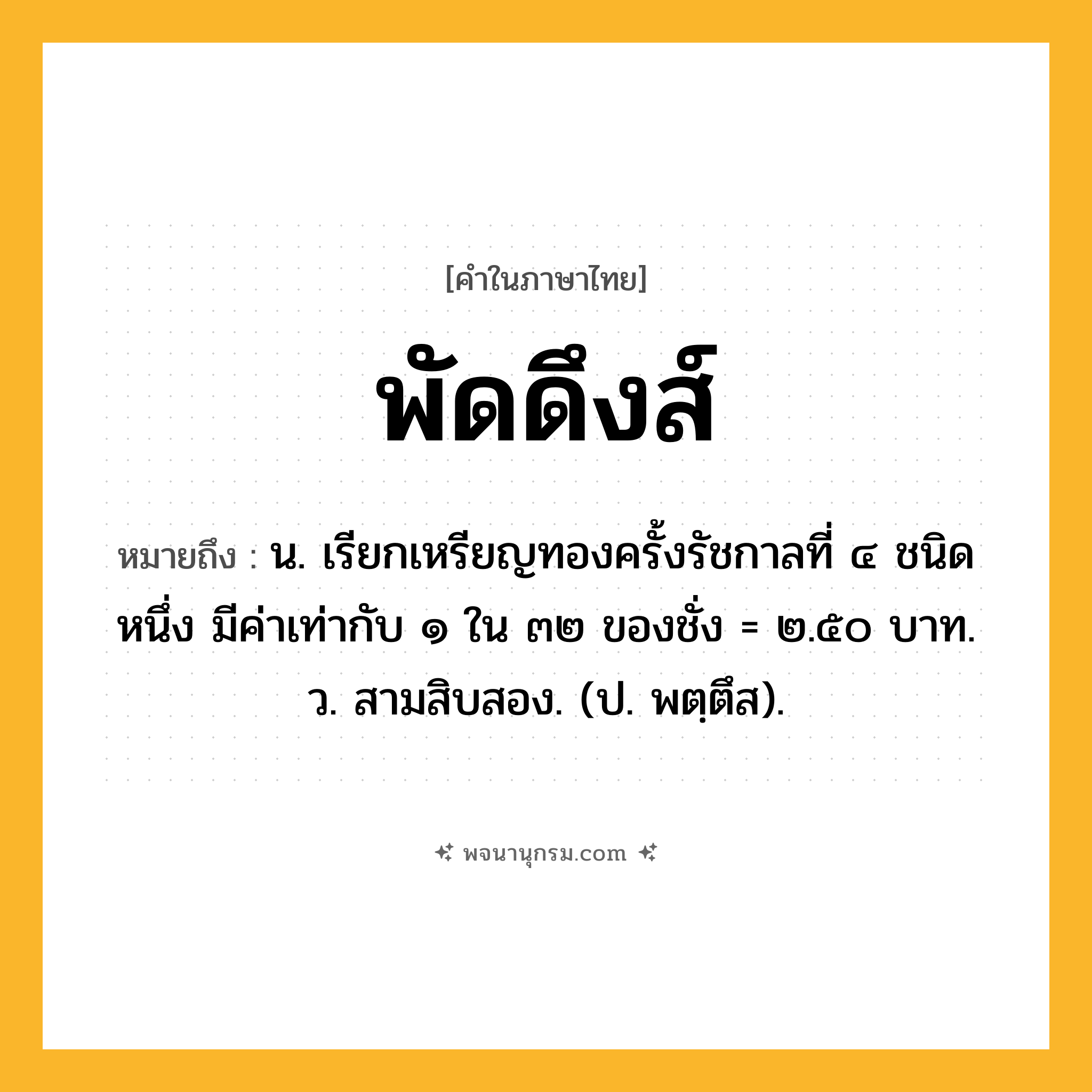 พัดดึงส์ ความหมาย หมายถึงอะไร?, คำในภาษาไทย พัดดึงส์ หมายถึง น. เรียกเหรียญทองครั้งรัชกาลที่ ๔ ชนิดหนึ่ง มีค่าเท่ากับ ๑ ใน ๓๒ ของชั่ง = ๒.๕๐ บาท. ว. สามสิบสอง. (ป. พตฺตึส).