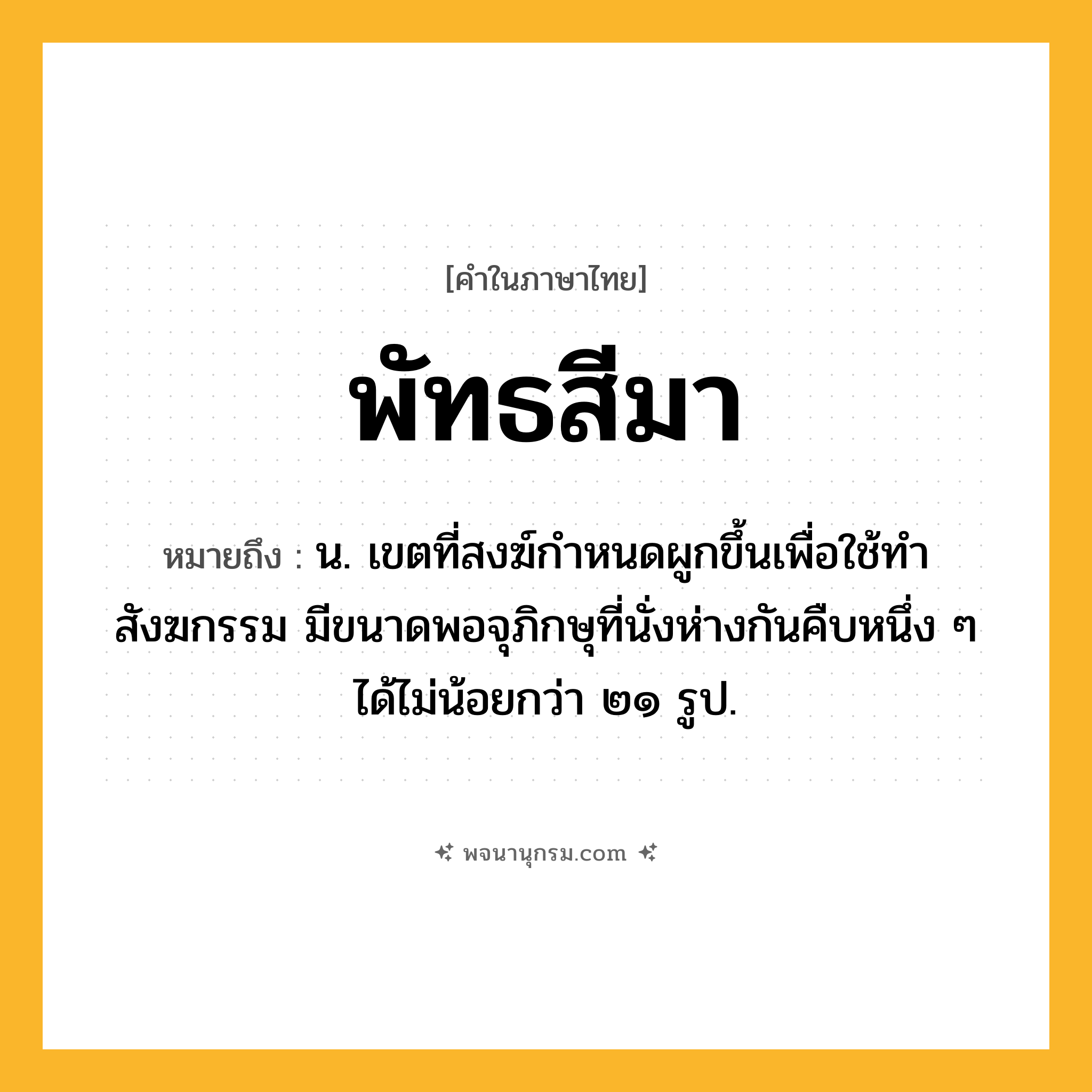 พัทธสีมา ความหมาย หมายถึงอะไร?, คำในภาษาไทย พัทธสีมา หมายถึง น. เขตที่สงฆ์กำหนดผูกขึ้นเพื่อใช้ทำสังฆกรรม มีขนาดพอจุภิกษุที่นั่งห่างกันคืบหนึ่ง ๆ ได้ไม่น้อยกว่า ๒๑ รูป.