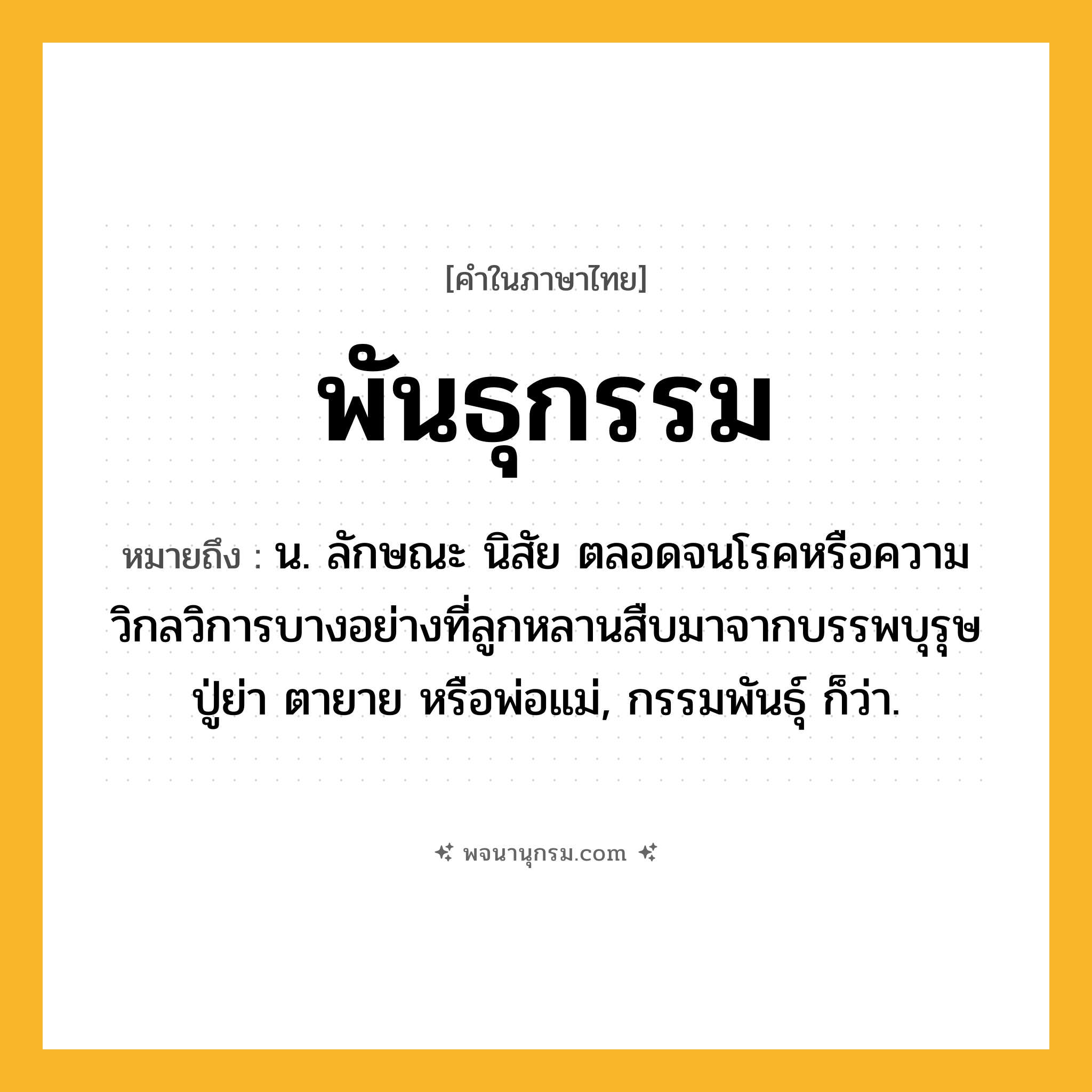 พันธุกรรม ความหมาย หมายถึงอะไร?, คำในภาษาไทย พันธุกรรม หมายถึง น. ลักษณะ นิสัย ตลอดจนโรคหรือความวิกลวิการบางอย่างที่ลูกหลานสืบมาจากบรรพบุรุษ ปู่ย่า ตายาย หรือพ่อแม่, กรรมพันธุ์ ก็ว่า.