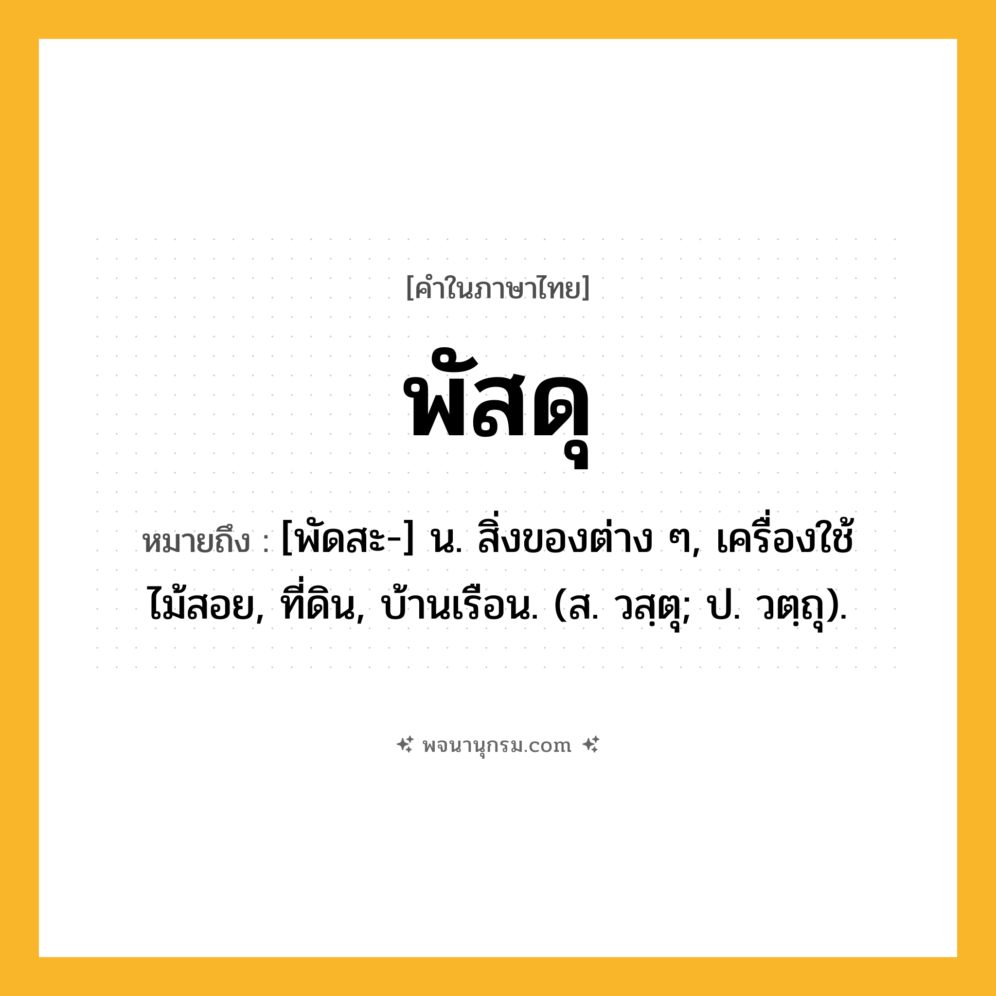 พัสดุ ความหมาย หมายถึงอะไร?, คำในภาษาไทย พัสดุ หมายถึง [พัดสะ-] น. สิ่งของต่าง ๆ, เครื่องใช้ไม้สอย, ที่ดิน, บ้านเรือน. (ส. วสฺตุ; ป. วตฺถุ).