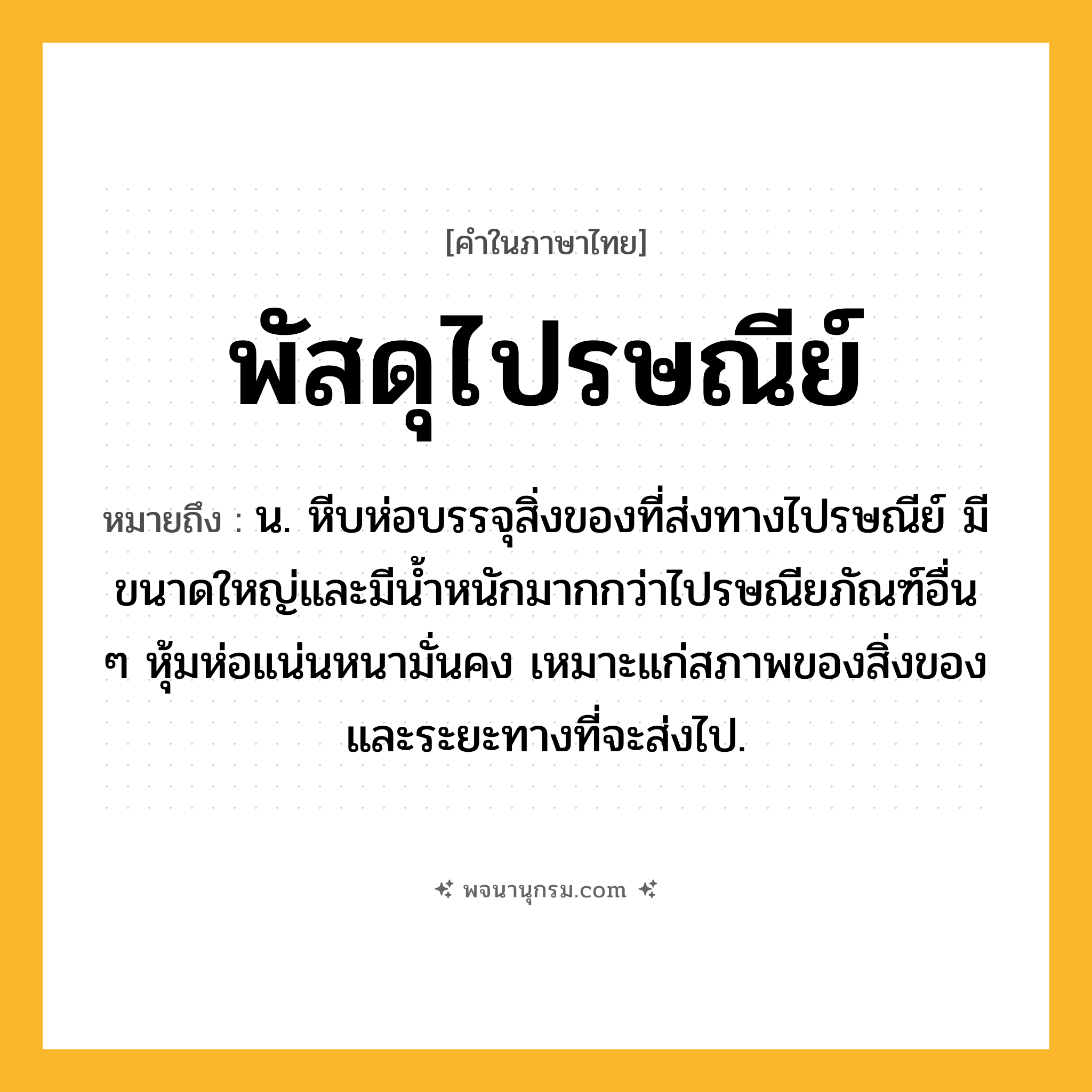 พัสดุไปรษณีย์ ความหมาย หมายถึงอะไร?, คำในภาษาไทย พัสดุไปรษณีย์ หมายถึง น. หีบห่อบรรจุสิ่งของที่ส่งทางไปรษณีย์ มีขนาดใหญ่และมีนํ้าหนักมากกว่าไปรษณียภัณฑ์อื่น ๆ หุ้มห่อแน่นหนามั่นคง เหมาะแก่สภาพของสิ่งของและระยะทางที่จะส่งไป.