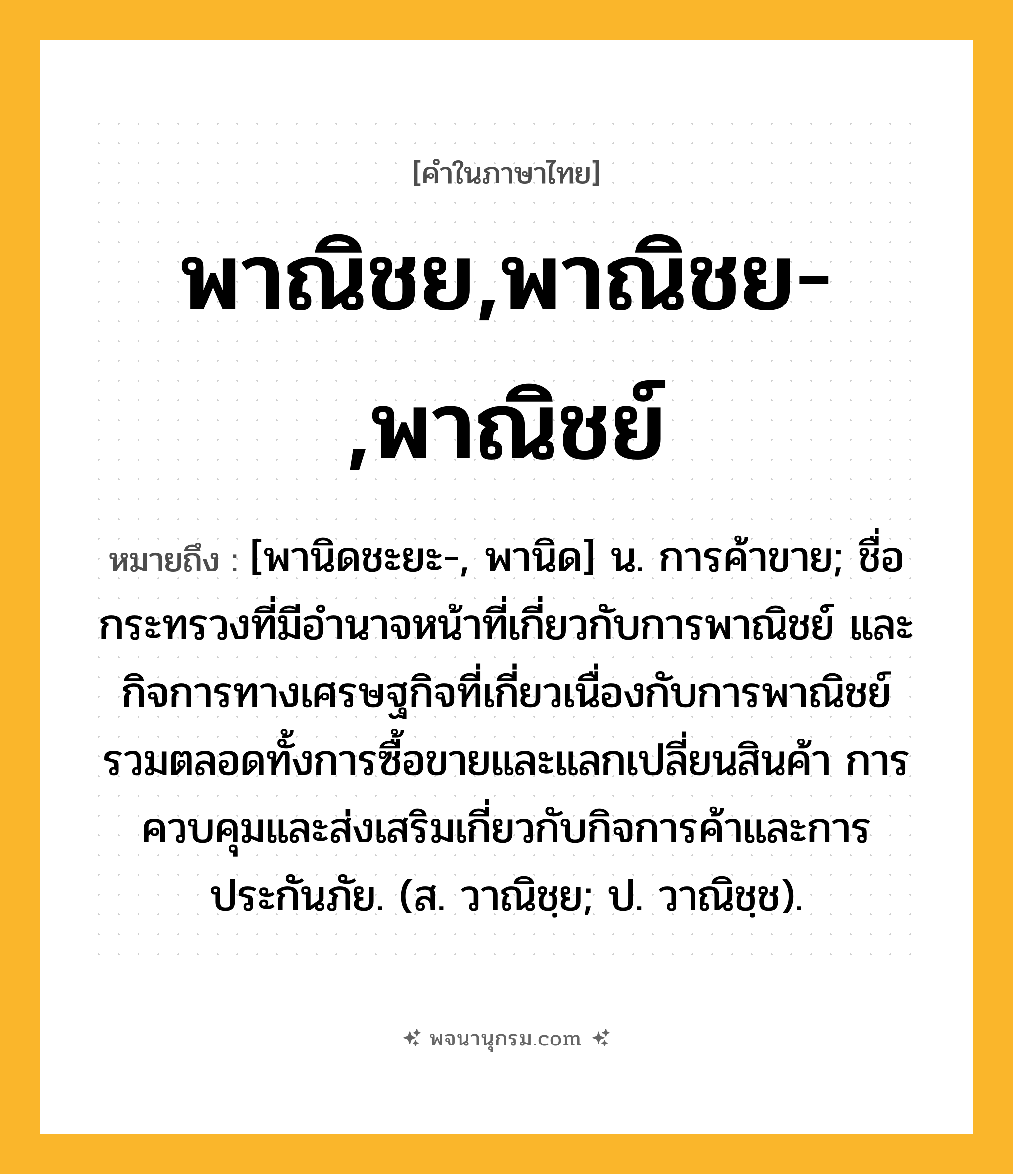 พาณิชย,พาณิชย-,พาณิชย์ ความหมาย หมายถึงอะไร?, คำในภาษาไทย พาณิชย,พาณิชย-,พาณิชย์ หมายถึง [พานิดชะยะ-, พานิด] น. การค้าขาย; ชื่อกระทรวงที่มีอํานาจหน้าที่เกี่ยวกับการพาณิชย์ และกิจการทางเศรษฐกิจที่เกี่ยวเนื่องกับการพาณิชย์รวมตลอดทั้งการซื้อขายและแลกเปลี่ยนสินค้า การควบคุมและส่งเสริมเกี่ยวกับกิจการค้าและการประกันภัย. (ส. วาณิชฺย; ป. วาณิชฺช).