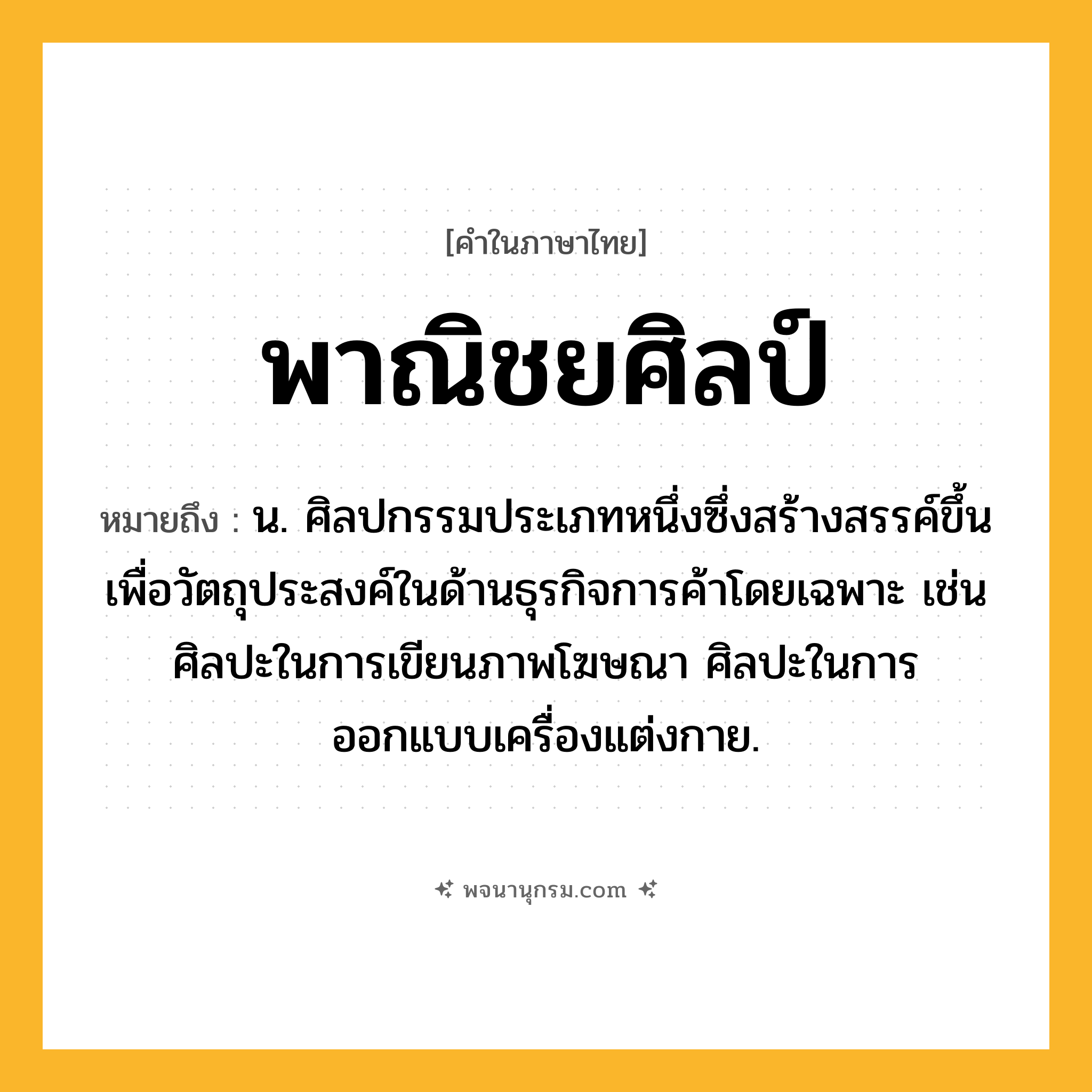 พาณิชยศิลป์ ความหมาย หมายถึงอะไร?, คำในภาษาไทย พาณิชยศิลป์ หมายถึง น. ศิลปกรรมประเภทหนึ่งซึ่งสร้างสรรค์ขึ้นเพื่อวัตถุประสงค์ในด้านธุรกิจการค้าโดยเฉพาะ เช่น ศิลปะในการเขียนภาพโฆษณา ศิลปะในการออกแบบเครื่องแต่งกาย.