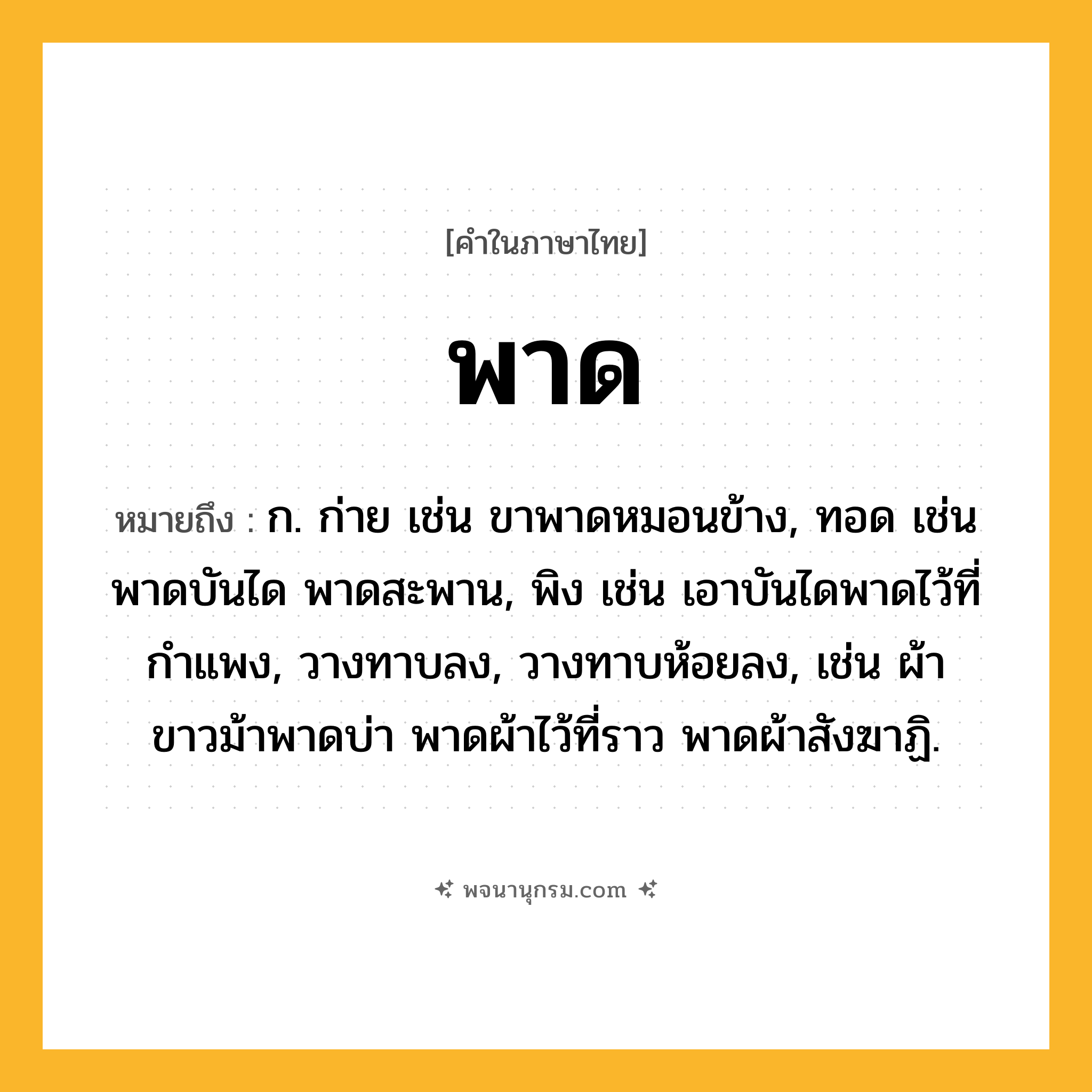 พาด ความหมาย หมายถึงอะไร?, คำในภาษาไทย พาด หมายถึง ก. ก่าย เช่น ขาพาดหมอนข้าง, ทอด เช่น พาดบันได พาดสะพาน, พิง เช่น เอาบันไดพาดไว้ที่กำแพง, วางทาบลง, วางทาบห้อยลง, เช่น ผ้าขาวม้าพาดบ่า พาดผ้าไว้ที่ราว พาดผ้าสังฆาฏิ.