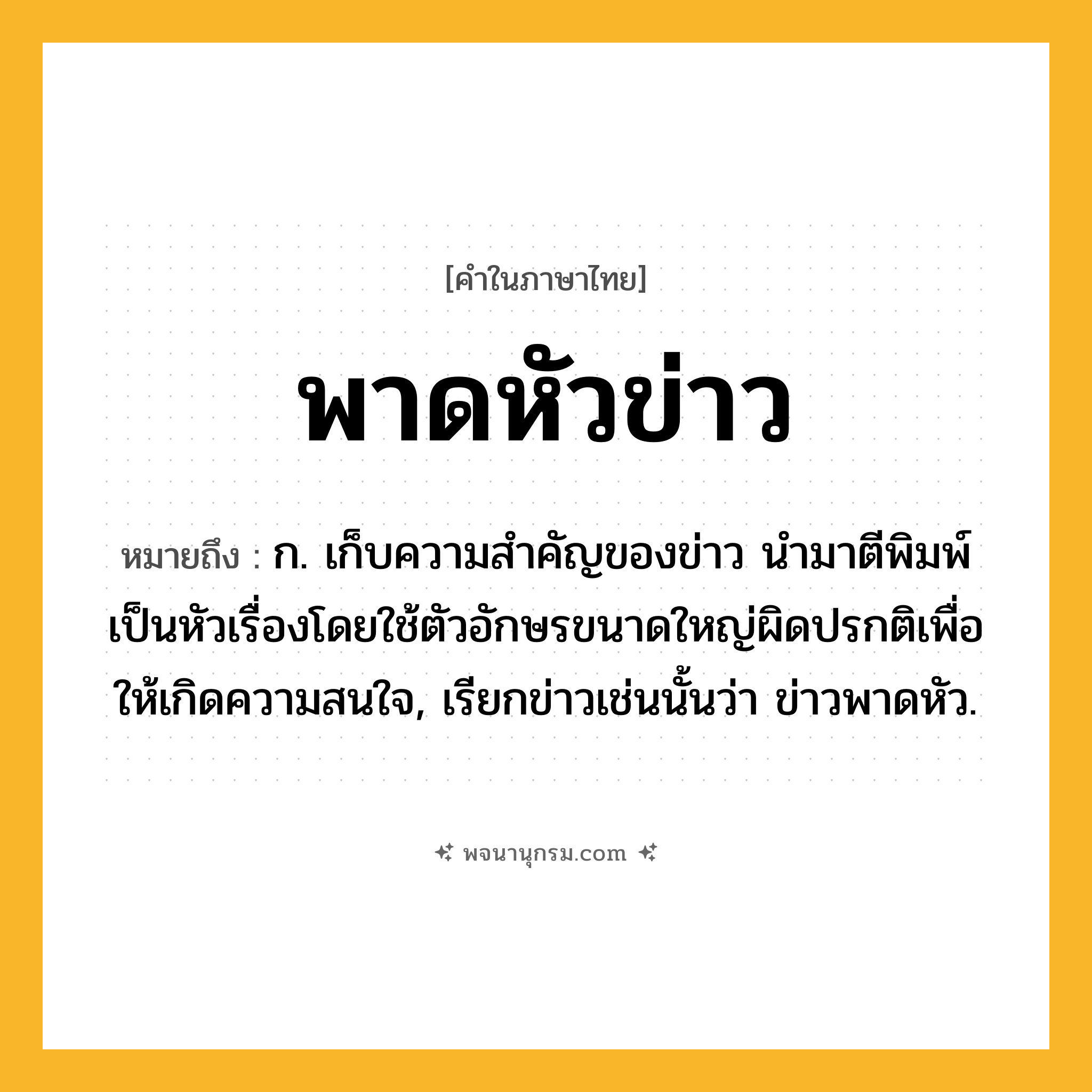 พาดหัวข่าว ความหมาย หมายถึงอะไร?, คำในภาษาไทย พาดหัวข่าว หมายถึง ก. เก็บความสําคัญของข่าว นํามาตีพิมพ์เป็นหัวเรื่องโดยใช้ตัวอักษรขนาดใหญ่ผิดปรกติเพื่อให้เกิดความสนใจ, เรียกข่าวเช่นนั้นว่า ข่าวพาดหัว.