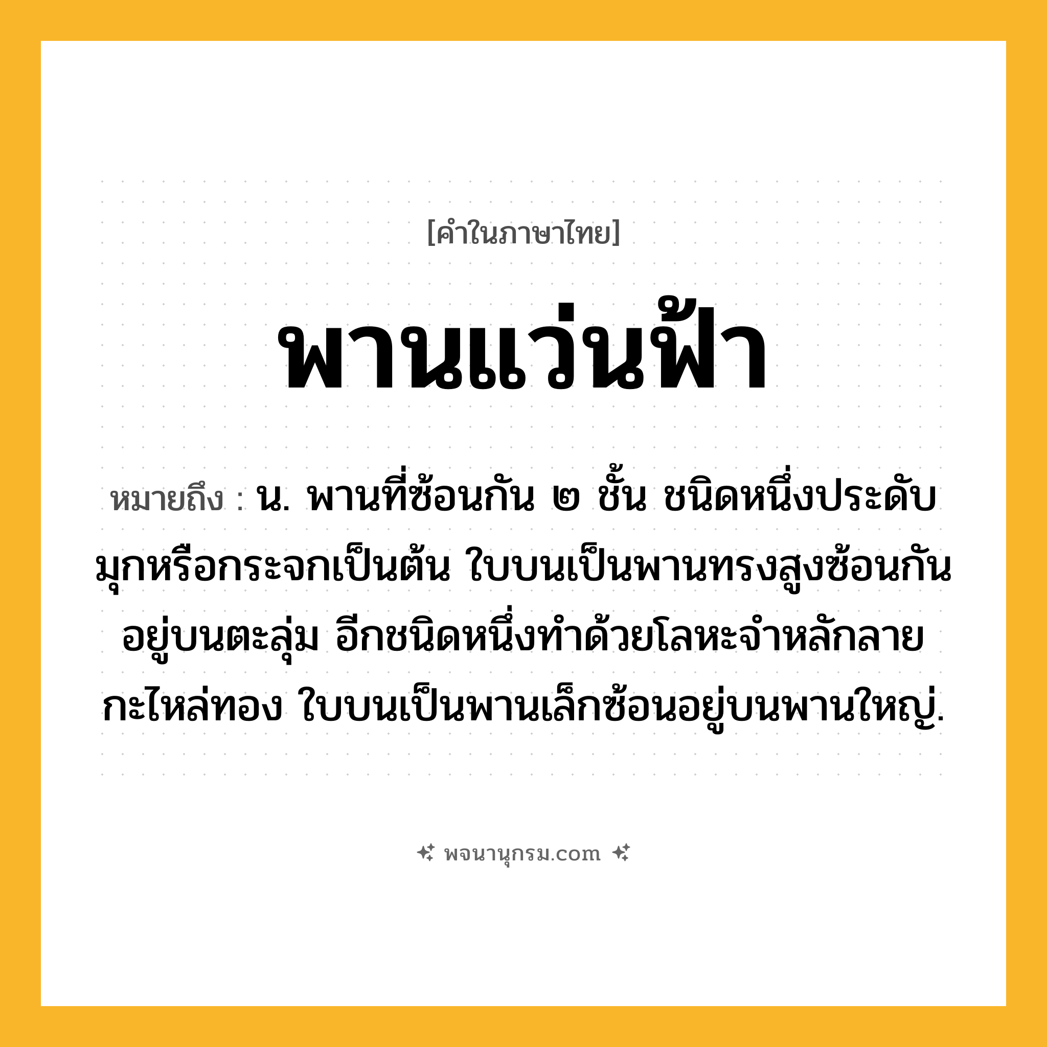 พานแว่นฟ้า ความหมาย หมายถึงอะไร?, คำในภาษาไทย พานแว่นฟ้า หมายถึง น. พานที่ซ้อนกัน ๒ ชั้น ชนิดหนึ่งประดับมุกหรือกระจกเป็นต้น ใบบนเป็นพานทรงสูงซ้อนกันอยู่บนตะลุ่ม อีกชนิดหนึ่งทําด้วยโลหะจําหลักลายกะไหล่ทอง ใบบนเป็นพานเล็กซ้อนอยู่บนพานใหญ่.